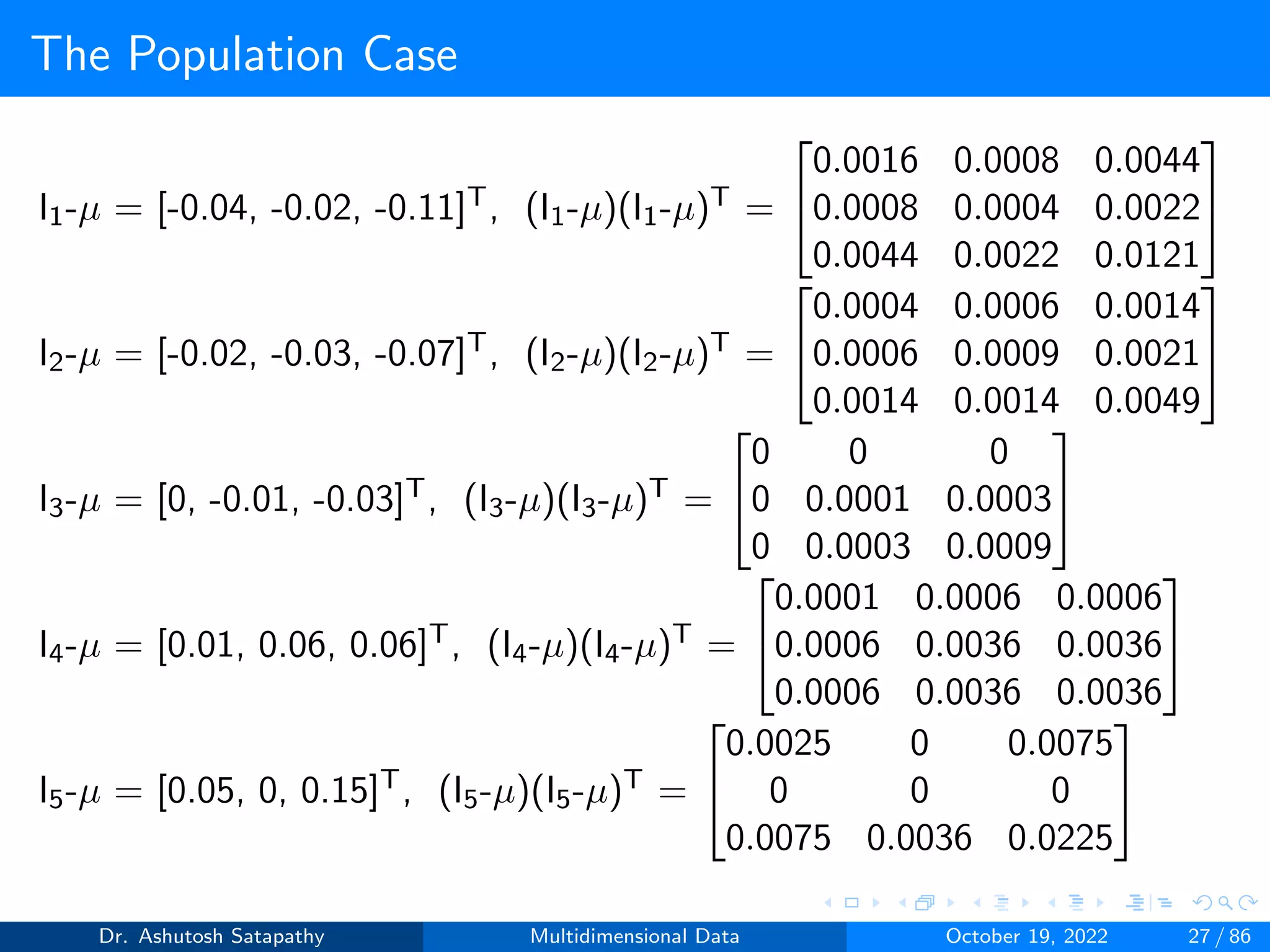 The Population Case
I1-µ = [-0.04, -0.02, -0.11]T, (I1-µ)(I1-µ)T =


0.0016 0.0008 0.0044
0.0008 0.0004 0.0022
0.0044 0.0022 0.0121


I2-µ = [-0.02, -0.03, -0.07]T, (I2-µ)(I2-µ)T =


0.0004 0.0006 0.0014
0.0006 0.0009 0.0021
0.0014 0.0014 0.0049


I3-µ = [0, -0.01, -0.03]T, (I3-µ)(I3-µ)T =


0 0 0
0 0.0001 0.0003
0 0.0003 0.0009


I4-µ = [0.01, 0.06, 0.06]T, (I4-µ)(I4-µ)T =


0.0001 0.0006 0.0006
0.0006 0.0036 0.0036
0.0006 0.0036 0.0036


I5-µ = [0.05, 0, 0.15]T, (I5-µ)(I5-µ)T =


0.0025 0 0.0075
0 0 0
0.0075 0.0036 0.0225


Dr. Ashutosh Satapathy Multidimensional Data October 19, 2022 27 / 86
 
