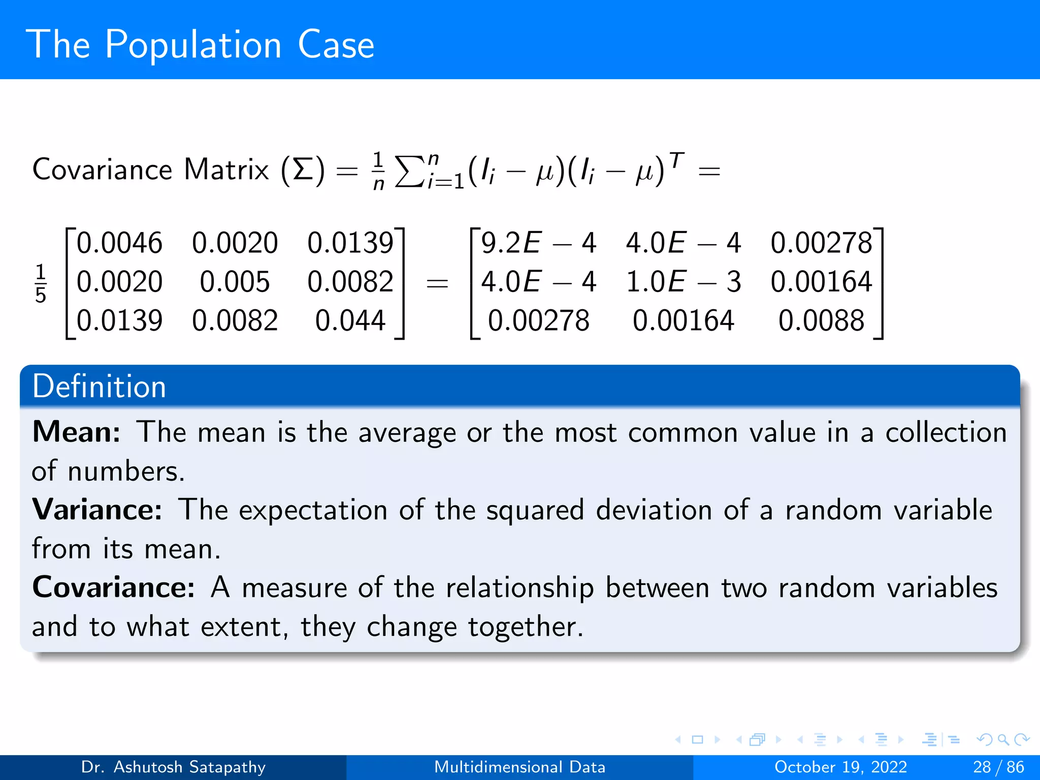 The Population Case
Covariance Matrix (Σ) = 1
n
Pn
i=1(Ii − µ)(Ii − µ)T =
1
5


0.0046 0.0020 0.0139
0.0020 0.005 0.0082
0.0139 0.0082 0.044

 =


9.2E − 4 4.0E − 4 0.00278
4.0E − 4 1.0E − 3 0.00164
0.00278 0.00164 0.0088


Definition
Mean: The mean is the average or the most common value in a collection
of numbers.
Variance: The expectation of the squared deviation of a random variable
from its mean.
Covariance: A measure of the relationship between two random variables
and to what extent, they change together.
Dr. Ashutosh Satapathy Multidimensional Data October 19, 2022 28 / 86
 