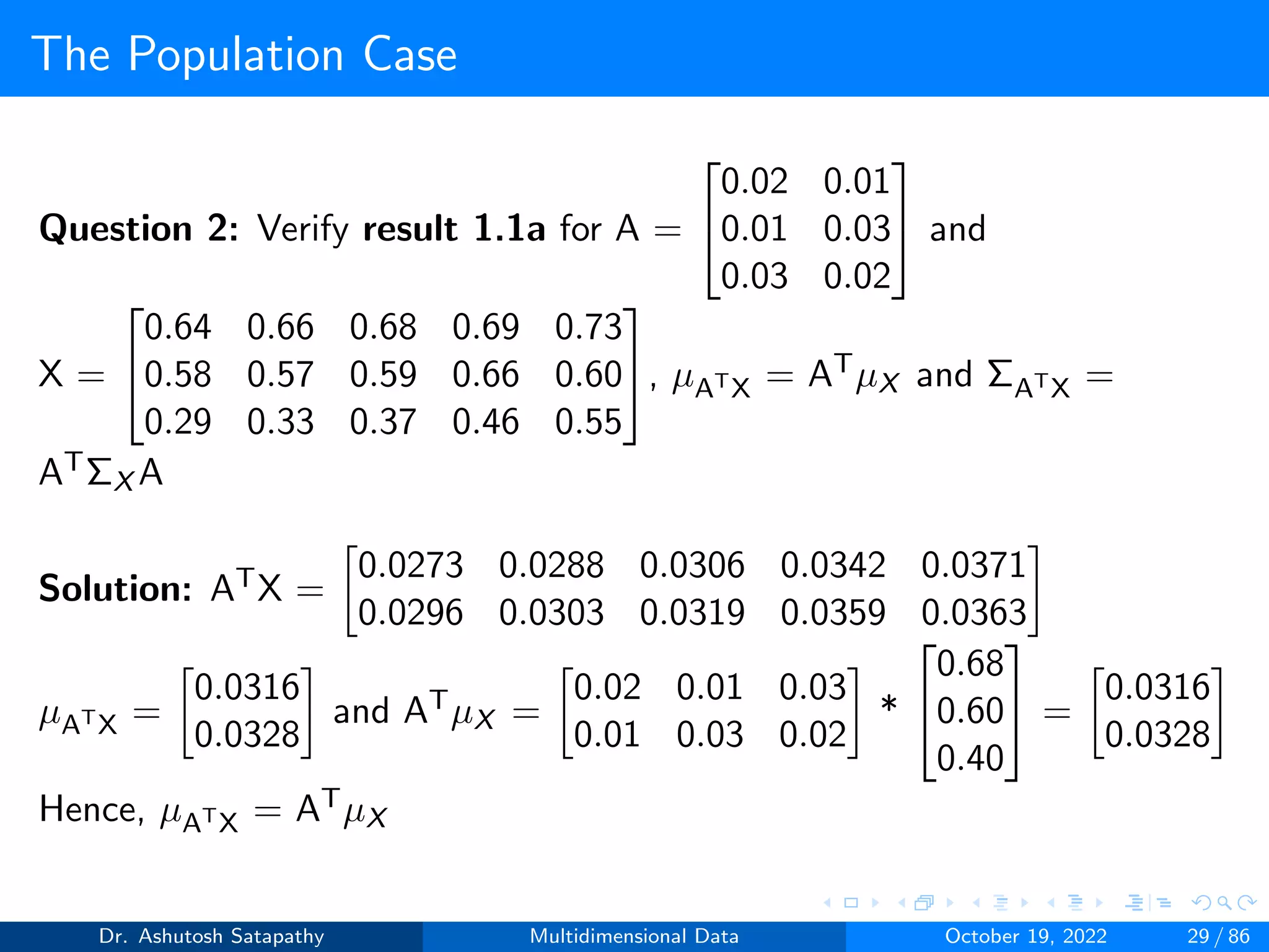 The Population Case
Question 2: Verify result 1.1a for A =


0.02 0.01
0.01 0.03
0.03 0.02

 and
X =


0.64 0.66 0.68 0.69 0.73
0.58 0.57 0.59 0.66 0.60
0.29 0.33 0.37 0.46 0.55

, µATX = ATµX and ΣATX =
ATΣX A
Solution: ATX =

0.0273 0.0288 0.0306 0.0342 0.0371
0.0296 0.0303 0.0319 0.0359 0.0363

µATX =

0.0316
0.0328

and ATµX =

0.02 0.01 0.03
0.01 0.03 0.02

*


0.68
0.60
0.40

 =

0.0316
0.0328

Hence, µATX = ATµX
Dr. Ashutosh Satapathy Multidimensional Data October 19, 2022 29 / 86
 
