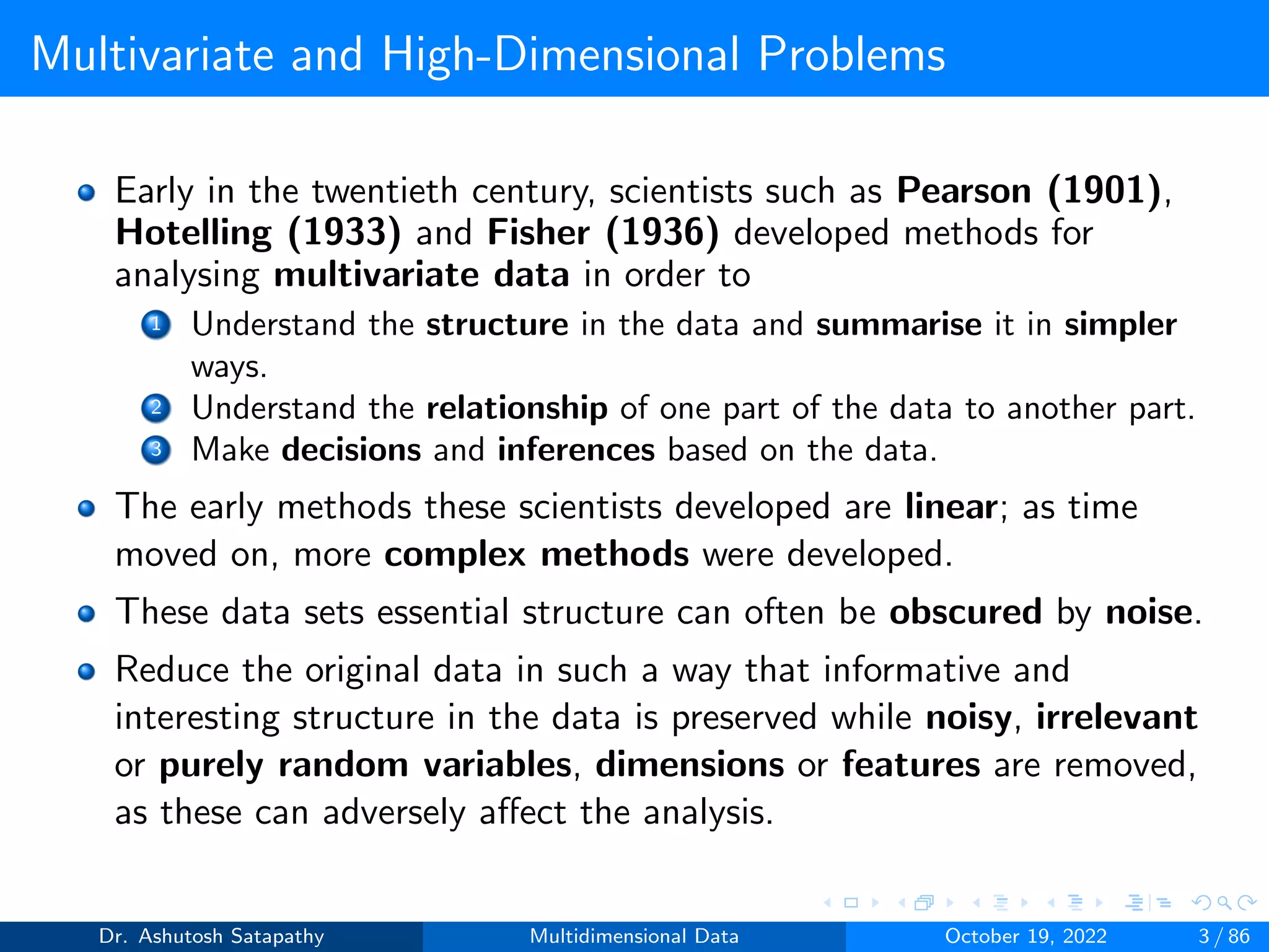 Multivariate and High-Dimensional Problems
Early in the twentieth century, scientists such as Pearson (1901),
Hotelling (1933) and Fisher (1936) developed methods for
analysing multivariate data in order to
1 Understand the structure in the data and summarise it in simpler
ways.
2 Understand the relationship of one part of the data to another part.
3 Make decisions and inferences based on the data.
The early methods these scientists developed are linear; as time
moved on, more complex methods were developed.
These data sets essential structure can often be obscured by noise.
Reduce the original data in such a way that informative and
interesting structure in the data is preserved while noisy, irrelevant
or purely random variables, dimensions or features are removed,
as these can adversely affect the analysis.
Dr. Ashutosh Satapathy Multidimensional Data October 19, 2022 3 / 86
 