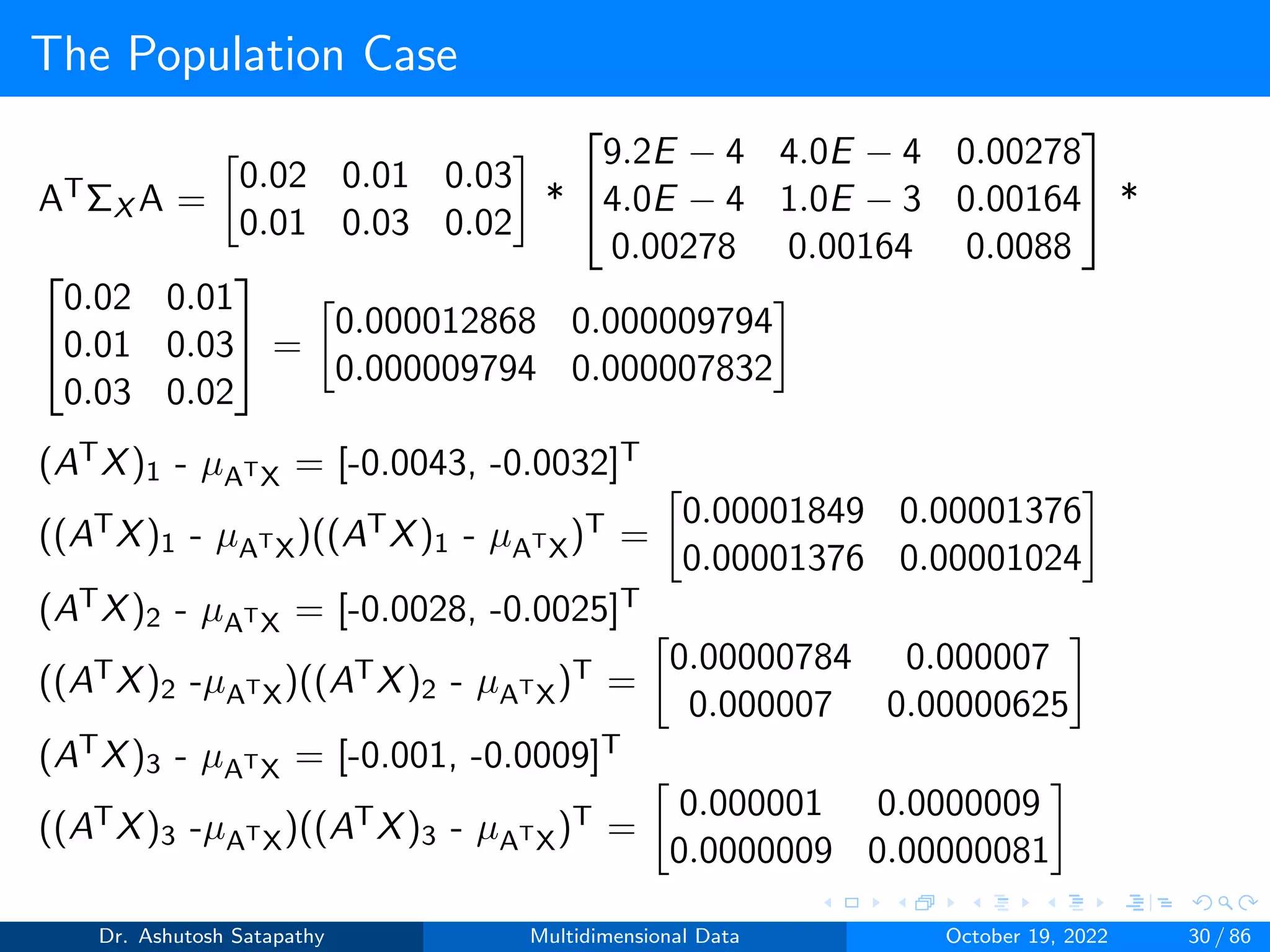 The Population Case
ATΣX A =

0.02 0.01 0.03
0.01 0.03 0.02

*


9.2E − 4 4.0E − 4 0.00278
4.0E − 4 1.0E − 3 0.00164
0.00278 0.00164 0.0088

 *


0.02 0.01
0.01 0.03
0.03 0.02

 =

0.000012868 0.000009794
0.000009794 0.000007832

(ATX)1 - µATX = [-0.0043, -0.0032]T
((ATX)1 - µATX)((ATX)1 - µATX)T =

0.00001849 0.00001376
0.00001376 0.00001024

(ATX)2 - µATX = [-0.0028, -0.0025]T
((ATX)2 -µATX)((ATX)2 - µATX)T =

0.00000784 0.000007
0.000007 0.00000625

(ATX)3 - µATX = [-0.001, -0.0009]T
((ATX)3 -µATX)((ATX)3 - µATX)T =

0.000001 0.0000009
0.0000009 0.00000081

Dr. Ashutosh Satapathy Multidimensional Data October 19, 2022 30 / 86
 