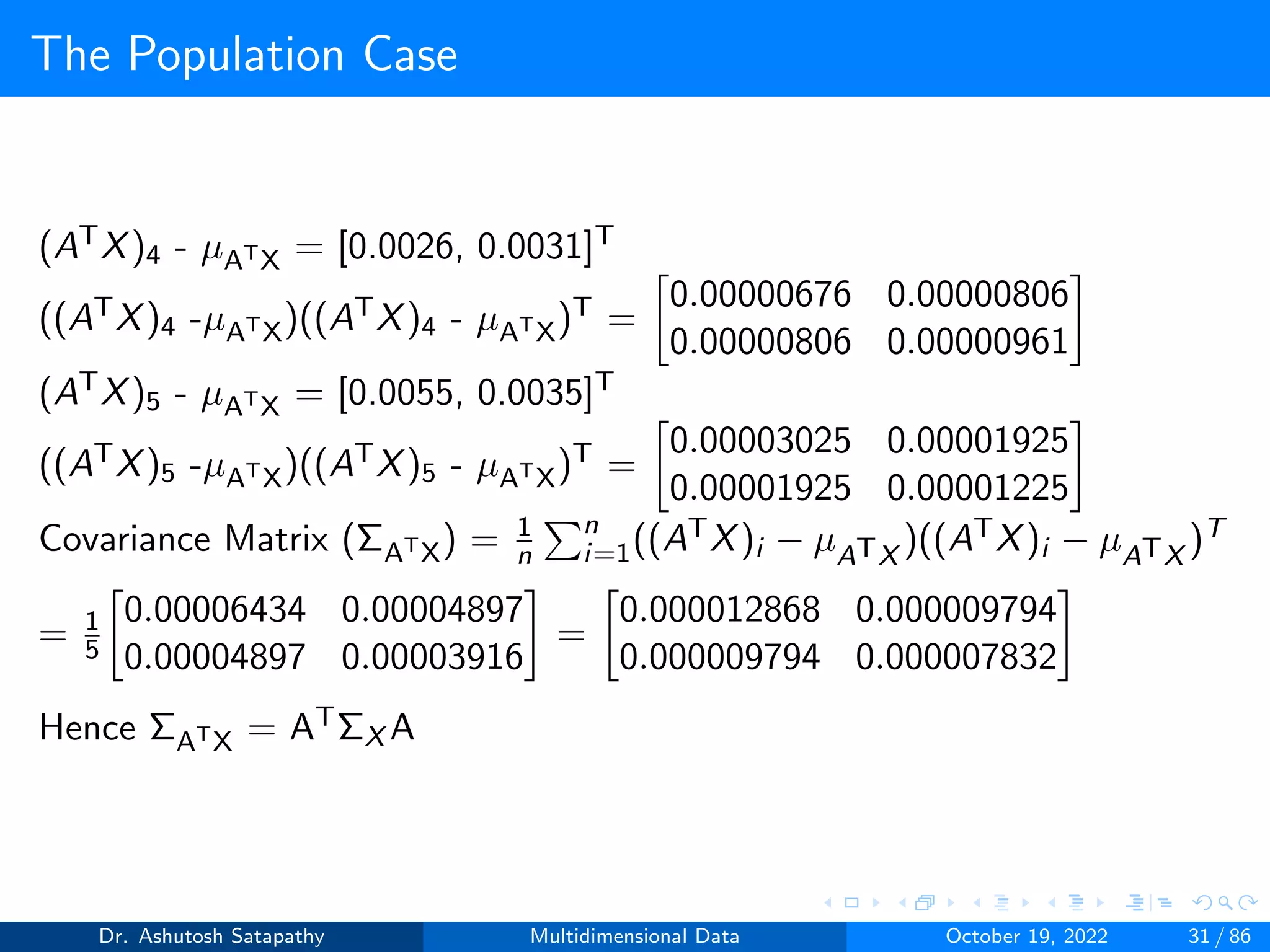 The Population Case
(ATX)4 - µATX = [0.0026, 0.0031]T
((ATX)4 -µATX)((ATX)4 - µATX)T =

0.00000676 0.00000806
0.00000806 0.00000961

(ATX)5 - µATX = [0.0055, 0.0035]T
((ATX)5 -µATX)((ATX)5 - µATX)T =

0.00003025 0.00001925
0.00001925 0.00001225

Covariance Matrix (ΣATX) = 1
n
Pn
i=1((ATX)i − µATX
)((ATX)i − µATX
)T
= 1
5

0.00006434 0.00004897
0.00004897 0.00003916

=

0.000012868 0.000009794
0.000009794 0.000007832

Hence ΣATX = ATΣX A
Dr. Ashutosh Satapathy Multidimensional Data October 19, 2022 31 / 86
 