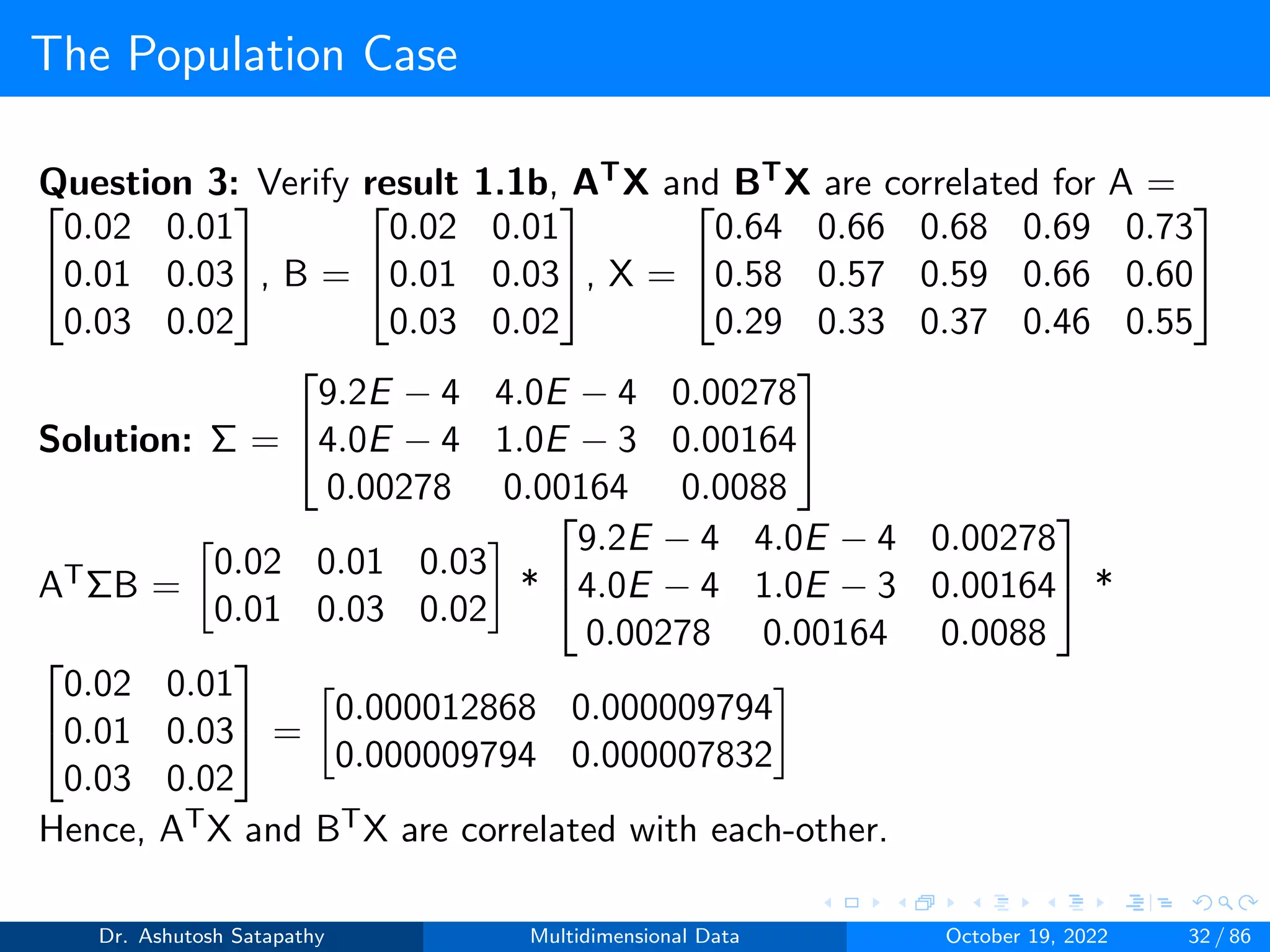 The Population Case
Question 3: Verify result 1.1b, ATX and BTX are correlated for A =


0.02 0.01
0.01 0.03
0.03 0.02

, B =


0.02 0.01
0.01 0.03
0.03 0.02

, X =


0.64 0.66 0.68 0.69 0.73
0.58 0.57 0.59 0.66 0.60
0.29 0.33 0.37 0.46 0.55


Solution: Σ =


9.2E − 4 4.0E − 4 0.00278
4.0E − 4 1.0E − 3 0.00164
0.00278 0.00164 0.0088


ATΣB =

0.02 0.01 0.03
0.01 0.03 0.02

*


9.2E − 4 4.0E − 4 0.00278
4.0E − 4 1.0E − 3 0.00164
0.00278 0.00164 0.0088

 *


0.02 0.01
0.01 0.03
0.03 0.02

 =

0.000012868 0.000009794
0.000009794 0.000007832

Hence, ATX and BTX are correlated with each-other.
Dr. Ashutosh Satapathy Multidimensional Data October 19, 2022 32 / 86
 