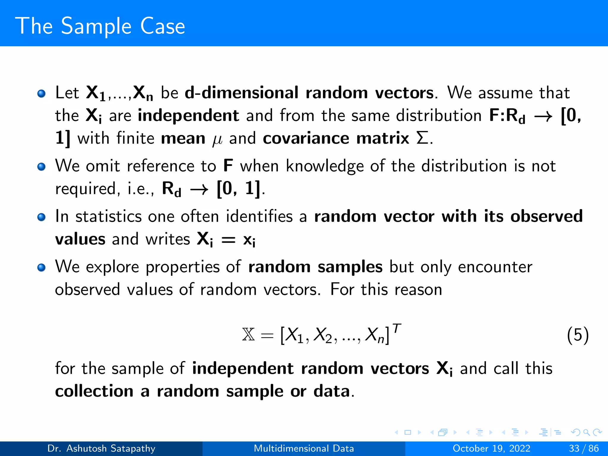 The Sample Case
Let X1,...,Xn be d-dimensional random vectors. We assume that
the Xi are independent and from the same distribution F:Rd → [0,
1] with finite mean µ and covariance matrix Σ.
We omit reference to F when knowledge of the distribution is not
required, i.e., Rd → [0, 1].
In statistics one often identifies a random vector with its observed
values and writes Xi = xi
We explore properties of random samples but only encounter
observed values of random vectors. For this reason
X = [X1, X2, ..., Xn]T
(5)
for the sample of independent random vectors Xi and call this
collection a random sample or data.
Dr. Ashutosh Satapathy Multidimensional Data October 19, 2022 33 / 86
 