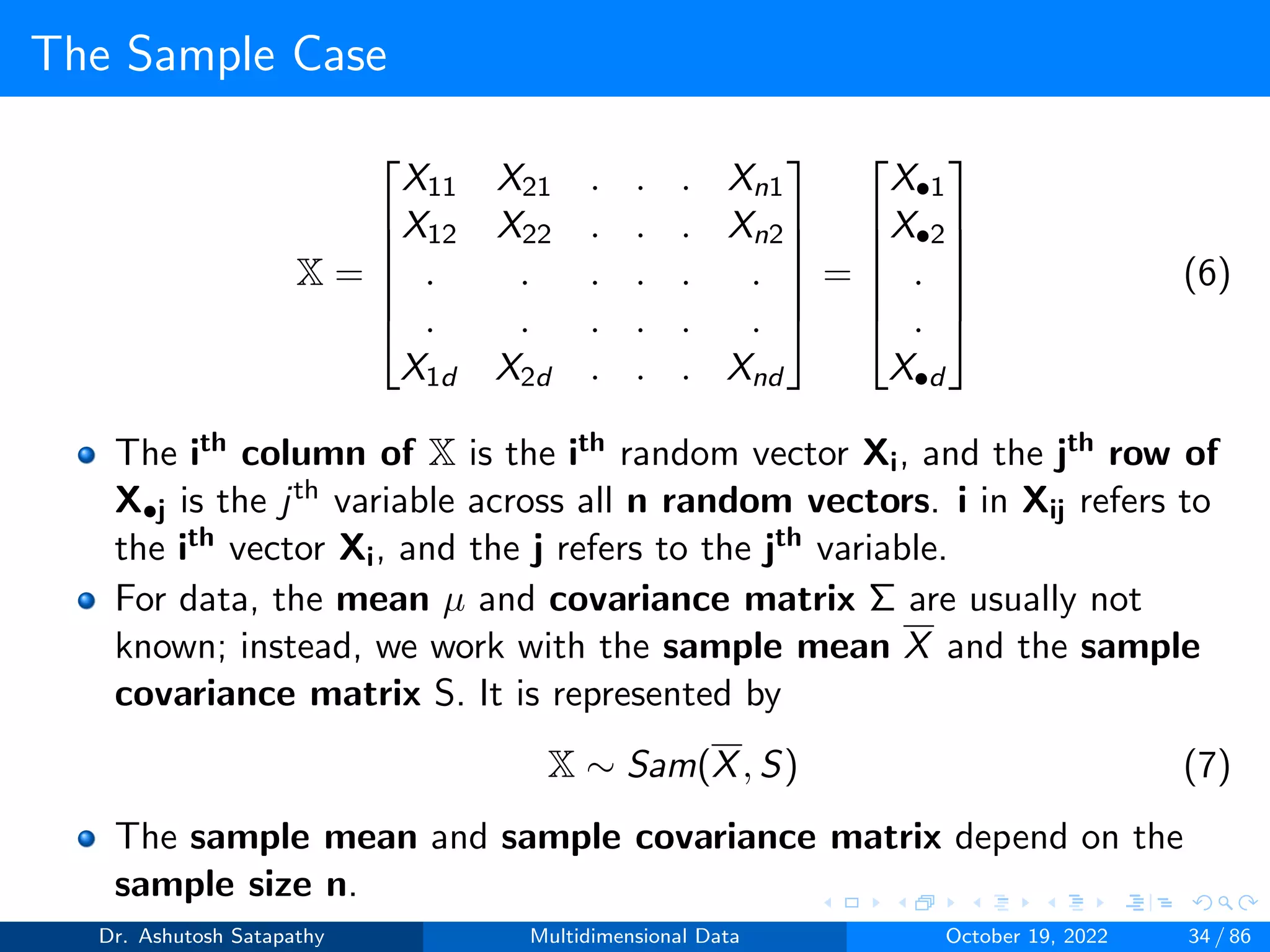 The Sample Case
X =






X11 X21 . . . Xn1
X12 X22 . . . Xn2
. . . . . .
. . . . . .
X1d X2d . . . Xnd






=






X•1
X•2
.
.
X•d






(6)
The ith column of X is the ith random vector Xi, and the jth row of
X•j is the jth variable across all n random vectors. i in Xij refers to
the ith vector Xi, and the j refers to the jth variable.
For data, the mean µ and covariance matrix Σ are usually not
known; instead, we work with the sample mean X and the sample
covariance matrix S. It is represented by
X ∼ Sam(X, S) (7)
The sample mean and sample covariance matrix depend on the
sample size n.
Dr. Ashutosh Satapathy Multidimensional Data October 19, 2022 34 / 86
 