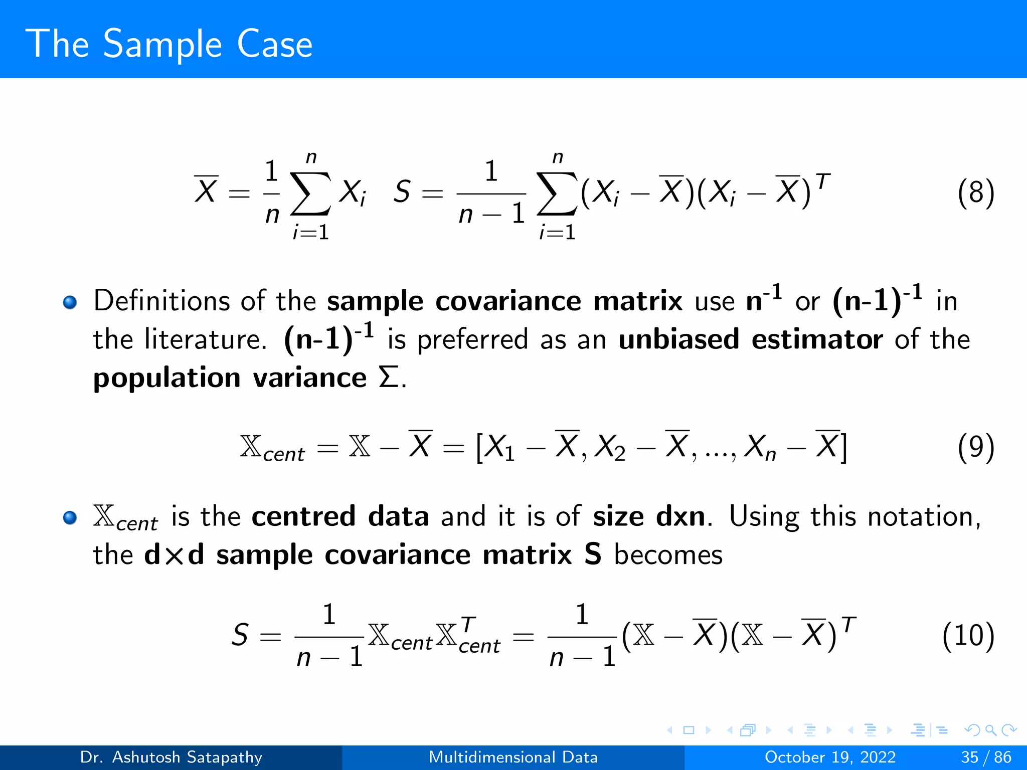 The Sample Case
X =
1
n
n
X
i=1
Xi S =
1
n − 1
n
X
i=1
(Xi − X)(Xi − X)T
(8)
Definitions of the sample covariance matrix use n-1 or (n-1)-1 in
the literature. (n-1)-1 is preferred as an unbiased estimator of the
population variance Σ.
Xcent = X − X = [X1 − X, X2 − X, ..., Xn − X] (9)
Xcent is the centred data and it is of size dxn. Using this notation,
the d×d sample covariance matrix S becomes
S =
1
n − 1
XcentXT
cent =
1
n − 1
(X − X)(X − X)T
(10)
Dr. Ashutosh Satapathy Multidimensional Data October 19, 2022 35 / 86
 