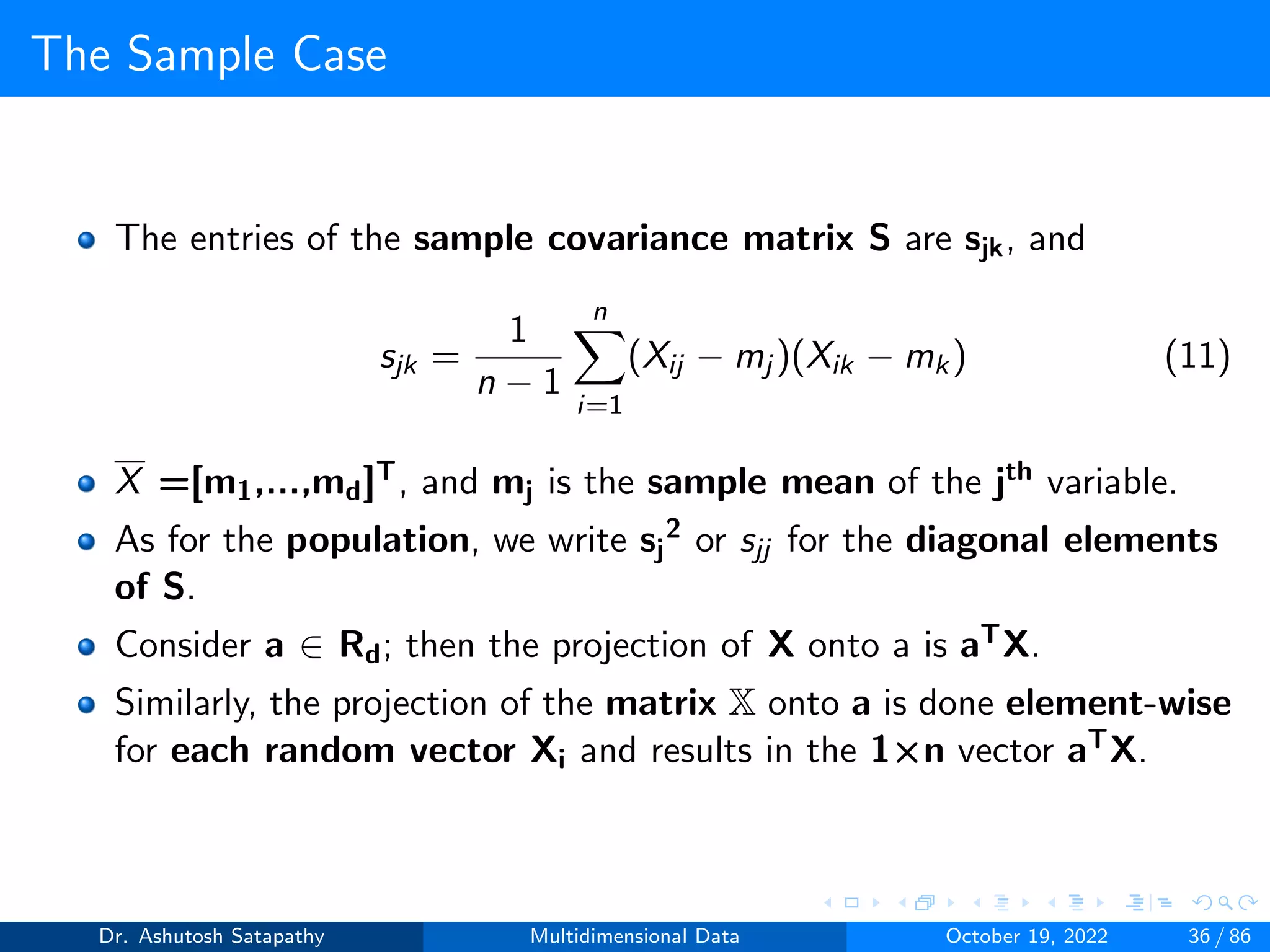 The Sample Case
The entries of the sample covariance matrix S are sjk, and
sjk =
1
n − 1
n
X
i=1
(Xij − mj )(Xik − mk) (11)
X =[m1,...,md]T, and mj is the sample mean of the jth variable.
As for the population, we write sj
2 or sjj for the diagonal elements
of S.
Consider a ∈ Rd; then the projection of X onto a is aTX.
Similarly, the projection of the matrix X onto a is done element-wise
for each random vector Xi and results in the 1×n vector aTX.
Dr. Ashutosh Satapathy Multidimensional Data October 19, 2022 36 / 86
 