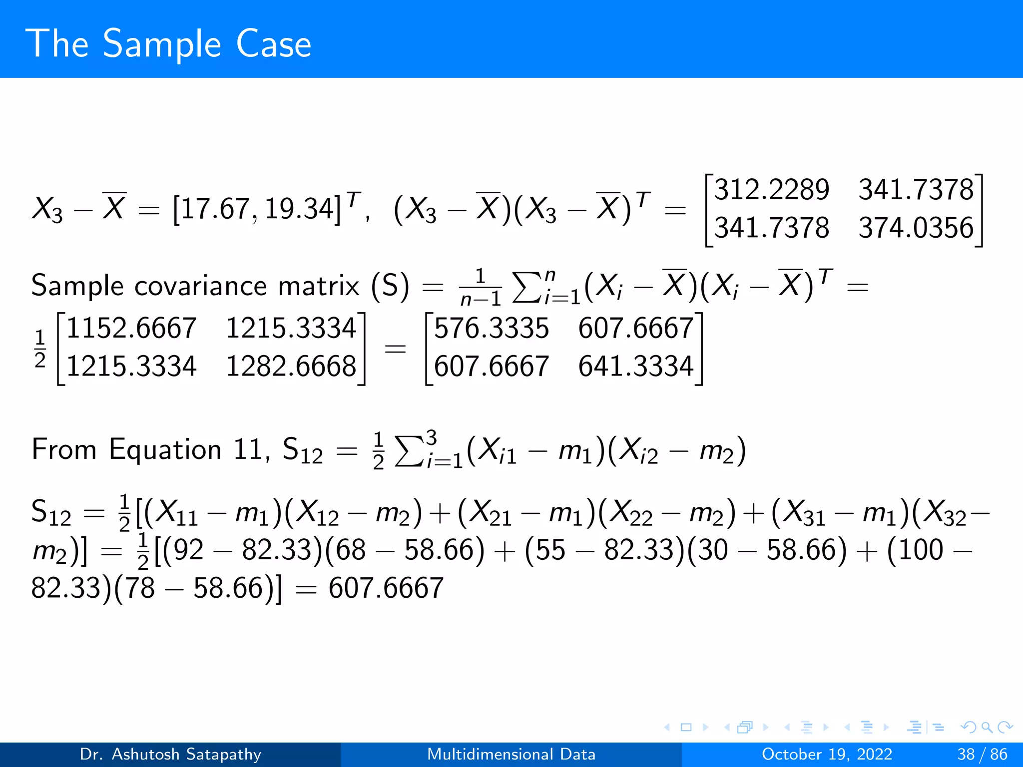 The Sample Case
X3 − X = [17.67, 19.34]T , (X3 − X)(X3 − X)T =

312.2289 341.7378
341.7378 374.0356

Sample covariance matrix (S) = 1
n−1
Pn
i=1(Xi − X)(Xi − X)T =
1
2

1152.6667 1215.3334
1215.3334 1282.6668

=

576.3335 607.6667
607.6667 641.3334

From Equation 11, S12 = 1
2
P3
i=1(Xi1 − m1)(Xi2 − m2)
S12 = 1
2[(X11 −m1)(X12 −m2)+(X21 −m1)(X22 −m2)+(X31 −m1)(X32−
m2)] = 1
2[(92 − 82.33)(68 − 58.66) + (55 − 82.33)(30 − 58.66) + (100 −
82.33)(78 − 58.66)] = 607.6667
Dr. Ashutosh Satapathy Multidimensional Data October 19, 2022 38 / 86
 
