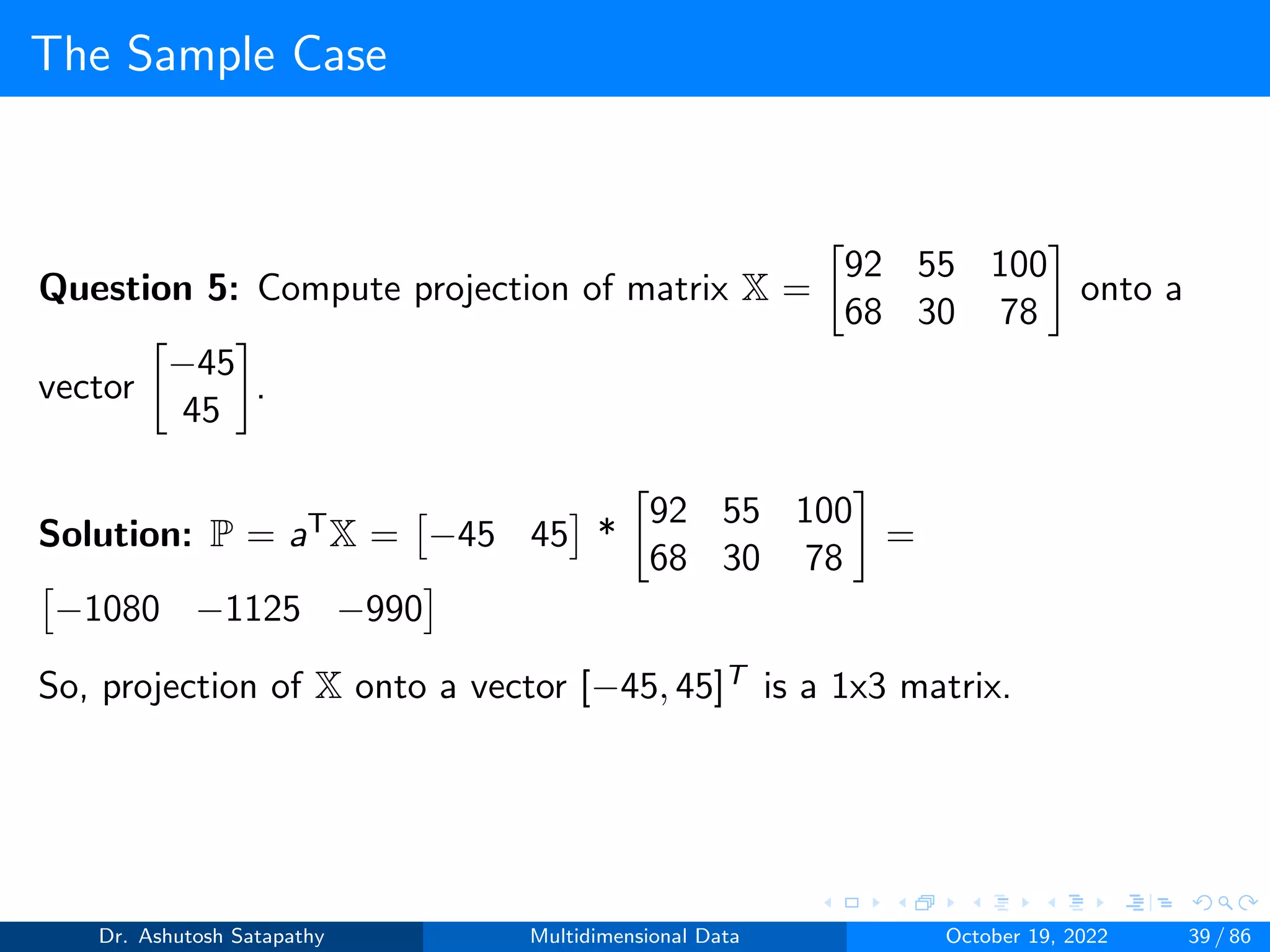 The Sample Case
Question 5: Compute projection of matrix X =

92 55 100
68 30 78

onto a
vector

−45
45

.
Solution: P = aTX =

−45 45

*

92 55 100
68 30 78

=

−1080 −1125 −990

So, projection of X onto a vector [−45, 45]T is a 1x3 matrix.
Dr. Ashutosh Satapathy Multidimensional Data October 19, 2022 39 / 86
 