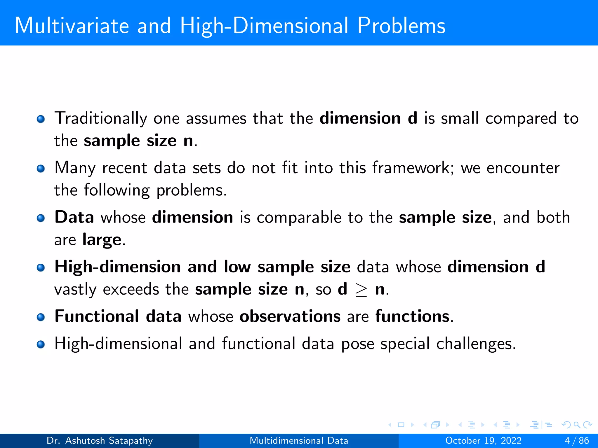 Multivariate and High-Dimensional Problems
Traditionally one assumes that the dimension d is small compared to
the sample size n.
Many recent data sets do not fit into this framework; we encounter
the following problems.
Data whose dimension is comparable to the sample size, and both
are large.
High-dimension and low sample size data whose dimension d
vastly exceeds the sample size n, so d ≥ n.
Functional data whose observations are functions.
High-dimensional and functional data pose special challenges.
Dr. Ashutosh Satapathy Multidimensional Data October 19, 2022 4 / 86
 