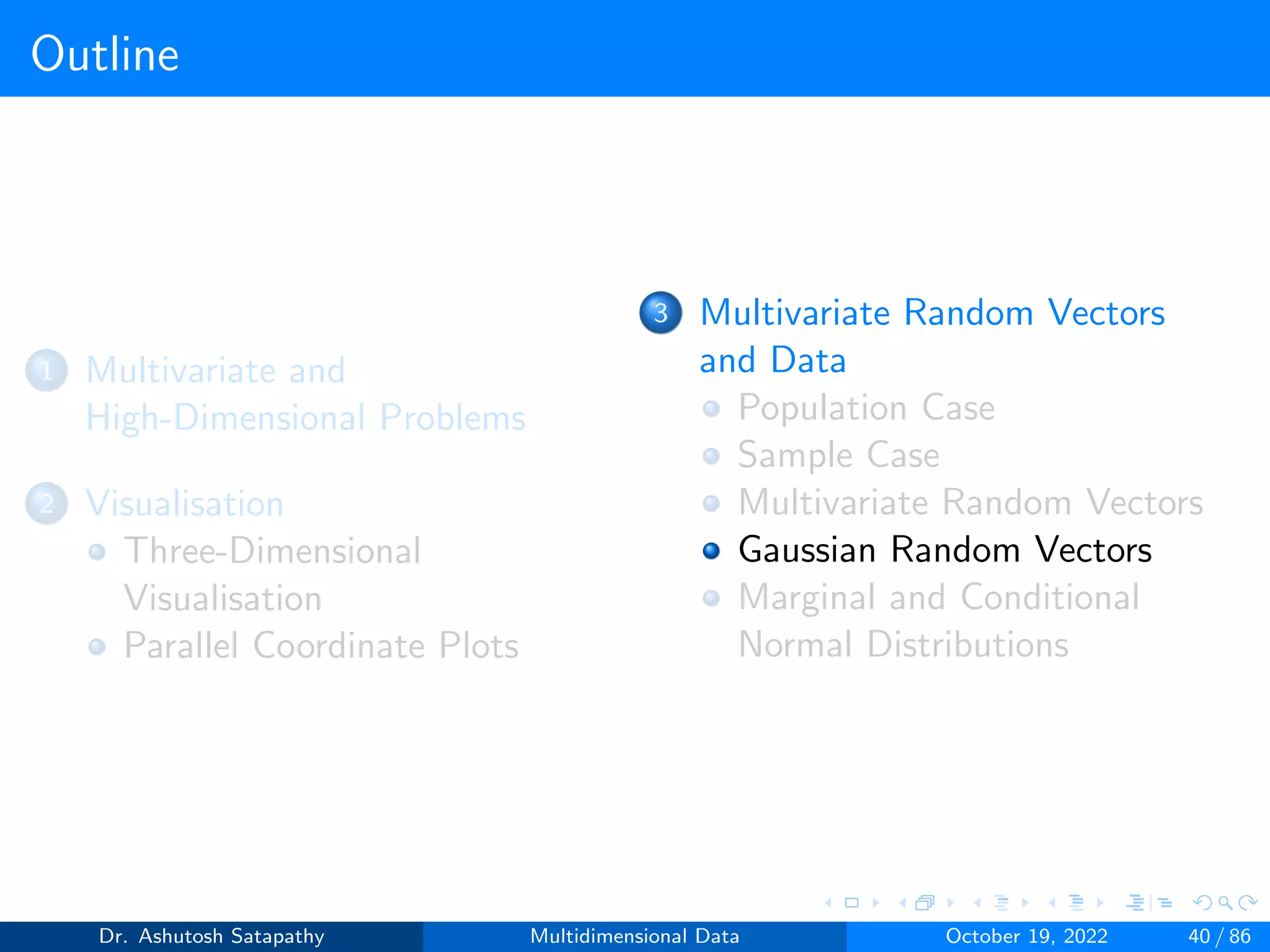 Outline
1 Multivariate and
High-Dimensional Problems
2 Visualisation
Three-Dimensional
Visualisation
Parallel Coordinate Plots
3 Multivariate Random Vectors
and Data
Population Case
Sample Case
Multivariate Random Vectors
Gaussian Random Vectors
Marginal and Conditional
Normal Distributions
Dr. Ashutosh Satapathy Multidimensional Data October 19, 2022 40 / 86
 