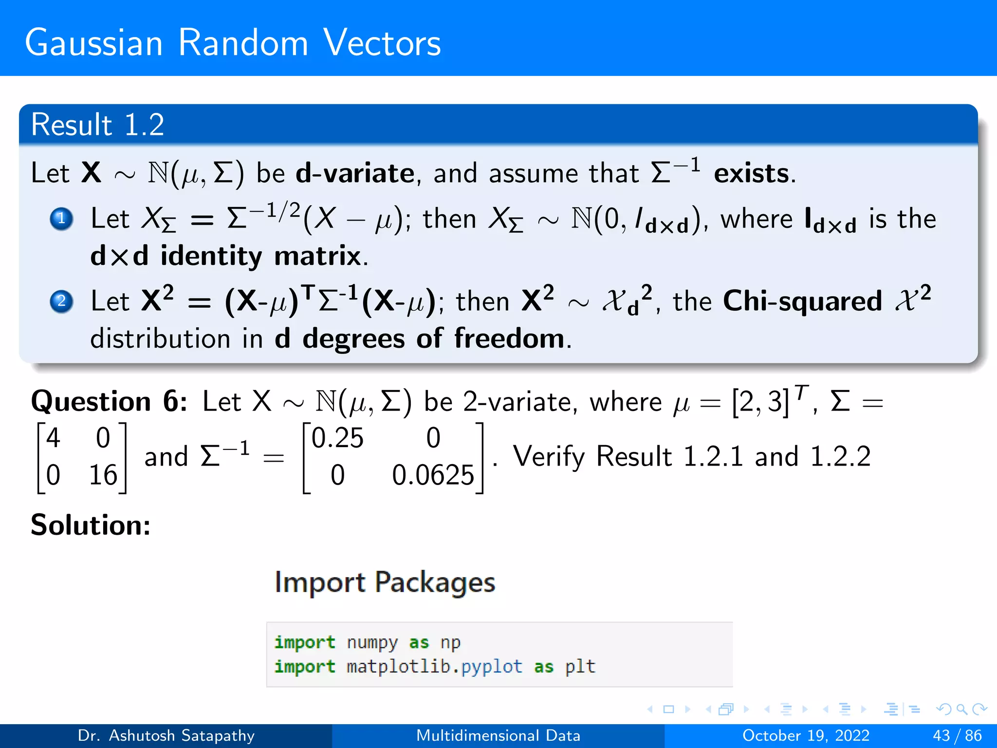 Gaussian Random Vectors
Result 1.2
Let X ∼ N(µ, Σ) be d-variate, and assume that Σ−1 exists.
1 Let XΣ = Σ−1/2(X − µ); then XΣ ∼ N(0, Id×d), where Id×d is the
d×d identity matrix.
2 Let X2 = (X-µ)TΣ-1(X-µ); then X2 ∼ Xd
2, the Chi-squared X2
distribution in d degrees of freedom.
Question 6: Let X ∼ N(µ, Σ) be 2-variate, where µ = [2, 3]T , Σ =

4 0
0 16

and Σ−1 =

0.25 0
0 0.0625

. Verify Result 1.2.1 and 1.2.2
Solution:
Dr. Ashutosh Satapathy Multidimensional Data October 19, 2022 43 / 86
 