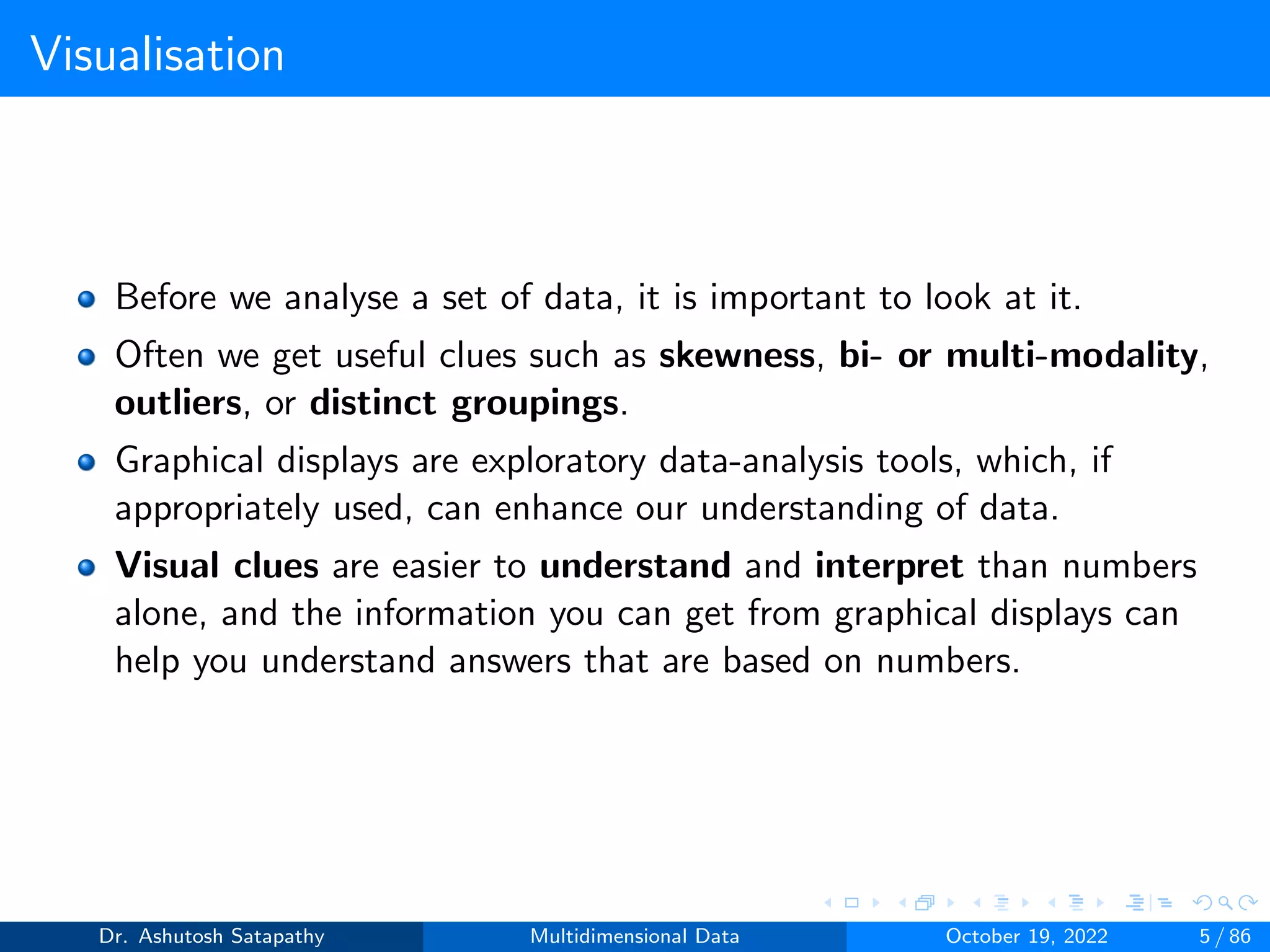 Visualisation
Before we analyse a set of data, it is important to look at it.
Often we get useful clues such as skewness, bi- or multi-modality,
outliers, or distinct groupings.
Graphical displays are exploratory data-analysis tools, which, if
appropriately used, can enhance our understanding of data.
Visual clues are easier to understand and interpret than numbers
alone, and the information you can get from graphical displays can
help you understand answers that are based on numbers.
Dr. Ashutosh Satapathy Multidimensional Data October 19, 2022 5 / 86
 