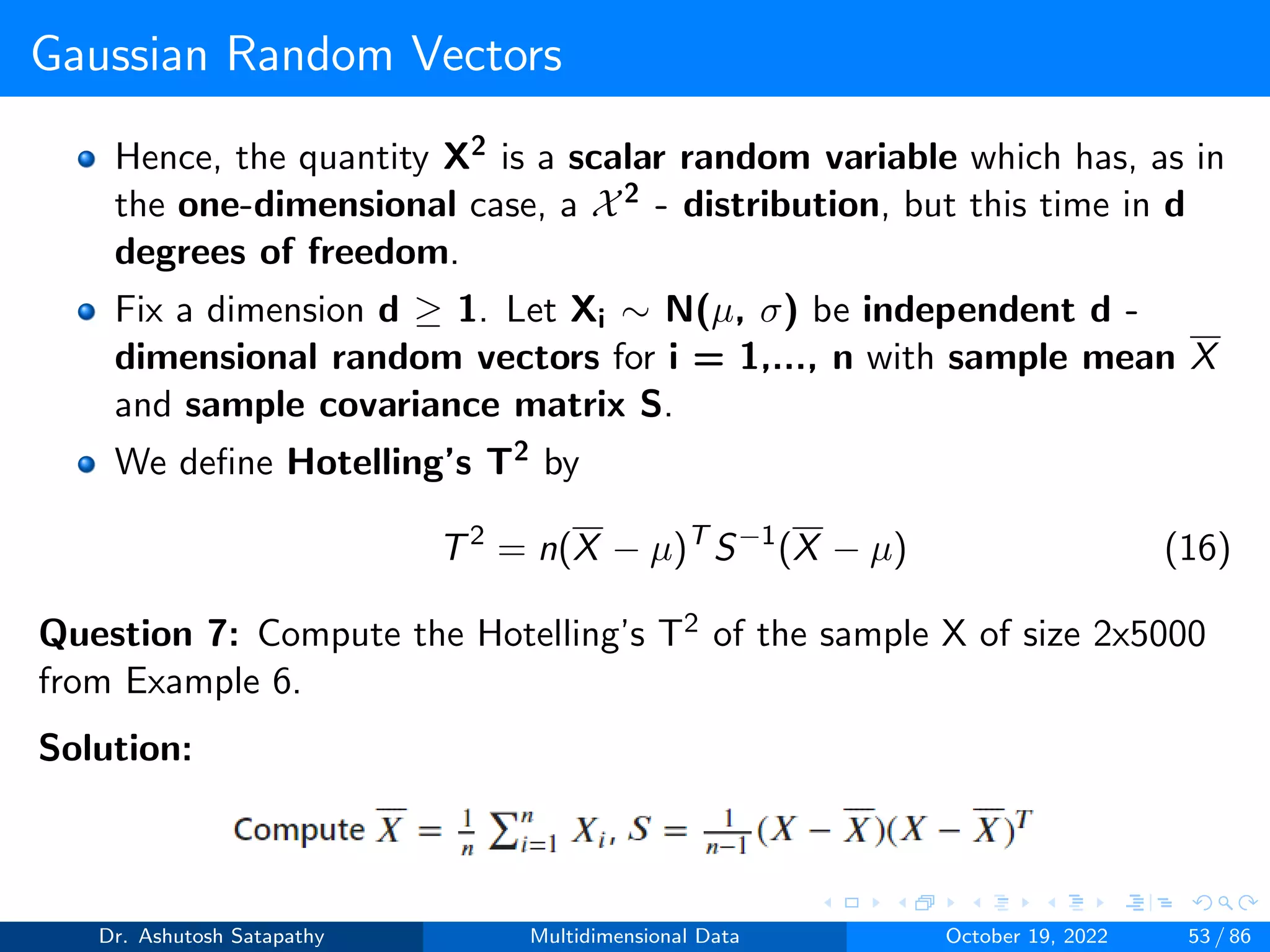 Gaussian Random Vectors
Hence, the quantity X2 is a scalar random variable which has, as in
the one-dimensional case, a X2 - distribution, but this time in d
degrees of freedom.
Fix a dimension d ≥ 1. Let Xi ∼ N(µ, σ) be independent d -
dimensional random vectors for i = 1,..., n with sample mean X
and sample covariance matrix S.
We define Hotelling’s T2 by
T2
= n(X − µ)T
S−1
(X − µ) (16)
Question 7: Compute the Hotelling’s T2 of the sample X of size 2x5000
from Example 6.
Solution:
Dr. Ashutosh Satapathy Multidimensional Data October 19, 2022 53 / 86
 