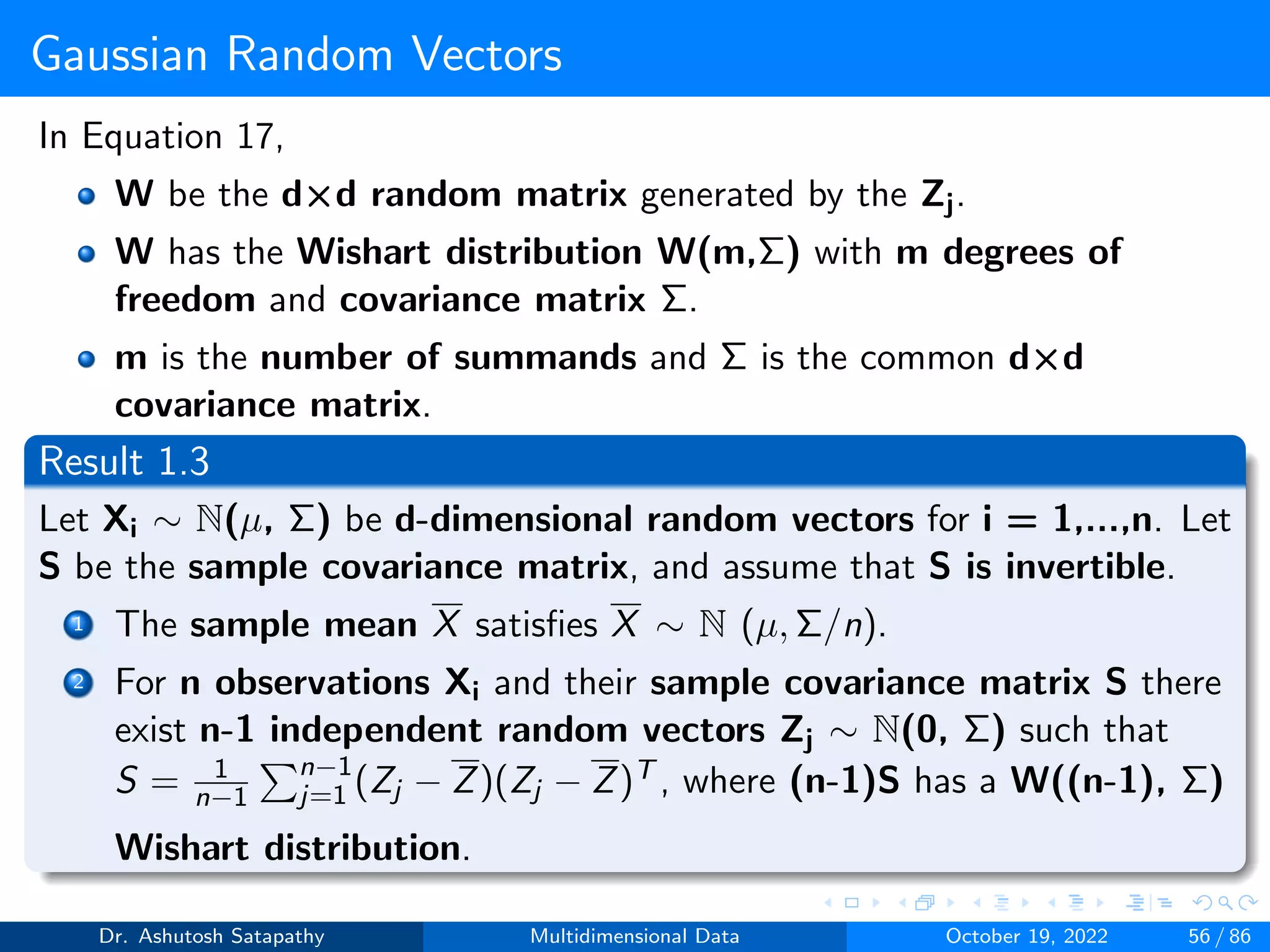 Gaussian Random Vectors
In Equation 17,
W be the d×d random matrix generated by the Zj.
W has the Wishart distribution W(m,Σ) with m degrees of
freedom and covariance matrix Σ.
m is the number of summands and Σ is the common d×d
covariance matrix.
Result 1.3
Let Xi ∼ N(µ, Σ) be d-dimensional random vectors for i = 1,...,n. Let
S be the sample covariance matrix, and assume that S is invertible.
1 The sample mean X satisfies X ∼ N (µ, Σ/n).
2 For n observations Xi and their sample covariance matrix S there
exist n-1 independent random vectors Zj ∼ N(0, Σ) such that
S = 1
n−1
Pn−1
j=1 (Zj − Z)(Zj − Z)T , where (n-1)S has a W((n-1), Σ)
Wishart distribution.
Dr. Ashutosh Satapathy Multidimensional Data October 19, 2022 56 / 86
 