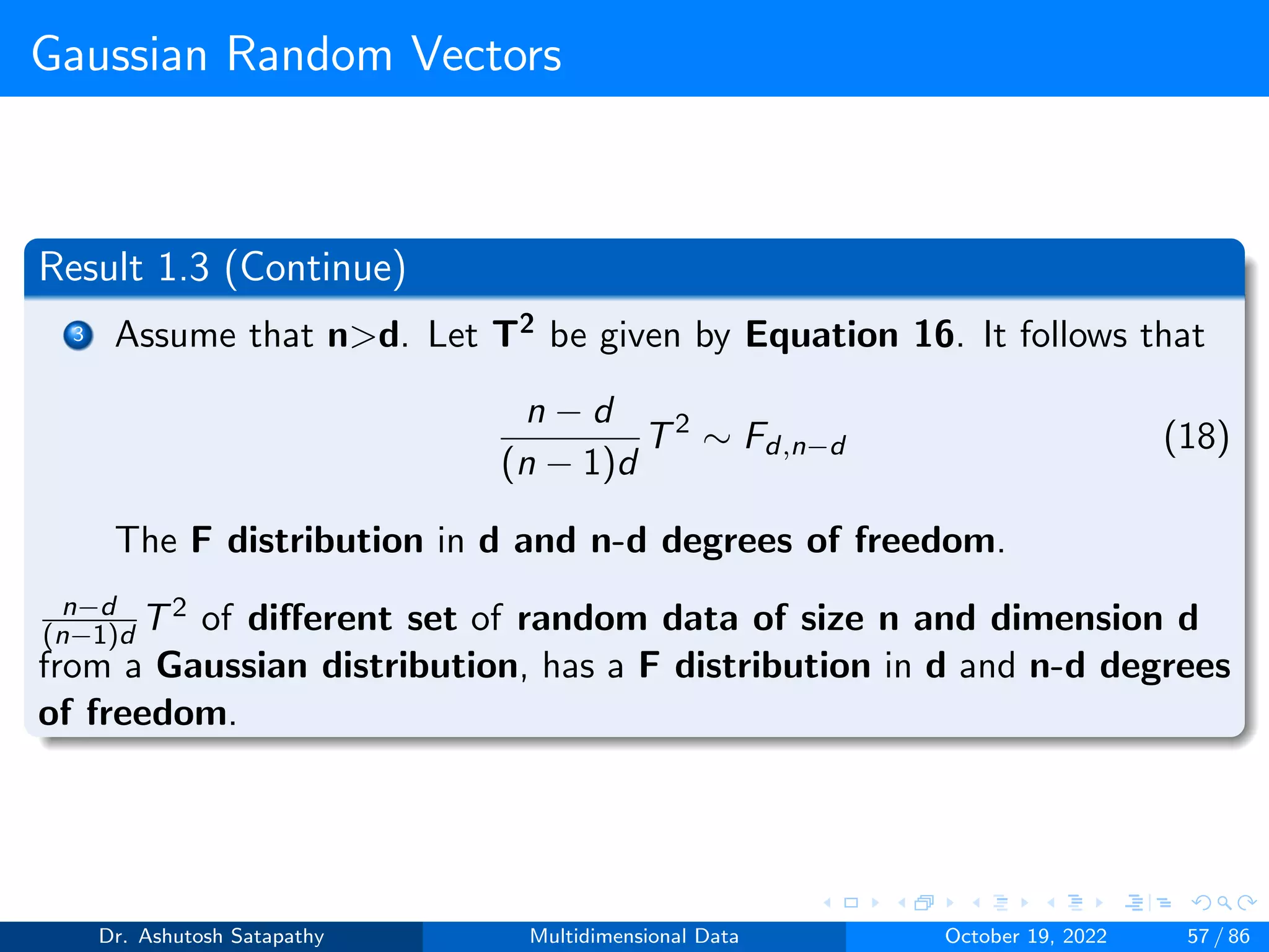 Gaussian Random Vectors
Result 1.3 (Continue)
3 Assume that nd. Let T2 be given by Equation 16. It follows that
n − d
(n − 1)d
T2
∼ Fd,n−d (18)
The F distribution in d and n-d degrees of freedom.
n−d
(n−1)d T2 of different set of random data of size n and dimension d
from a Gaussian distribution, has a F distribution in d and n-d degrees
of freedom.
Dr. Ashutosh Satapathy Multidimensional Data October 19, 2022 57 / 86
 
