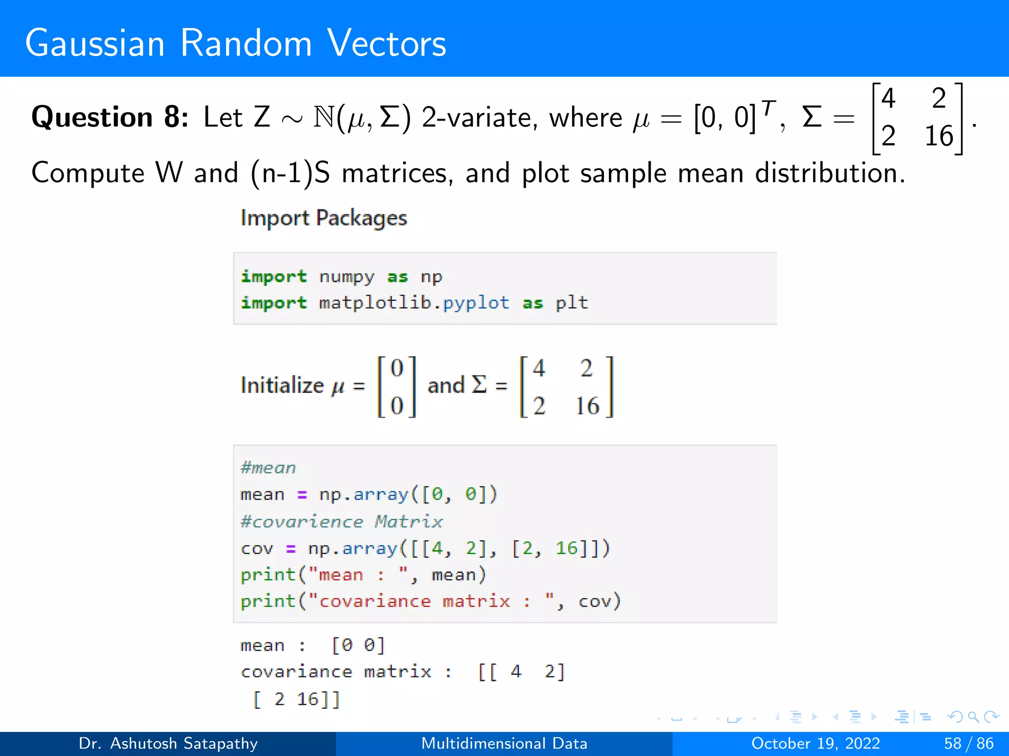 Gaussian Random Vectors
Question 8: Let Z ∼ N(µ, Σ) 2-variate, where µ = [0, 0]T , Σ =

4 2
2 16

.
Compute W and (n-1)S matrices, and plot sample mean distribution.
Dr. Ashutosh Satapathy Multidimensional Data October 19, 2022 58 / 86
 