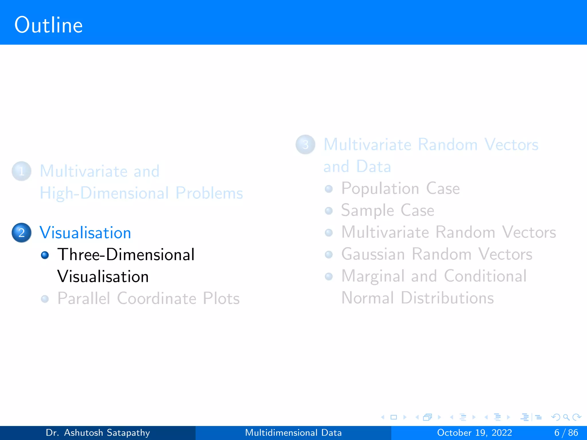 Outline
1 Multivariate and
High-Dimensional Problems
2 Visualisation
Three-Dimensional
Visualisation
Parallel Coordinate Plots
3 Multivariate Random Vectors
and Data
Population Case
Sample Case
Multivariate Random Vectors
Gaussian Random Vectors
Marginal and Conditional
Normal Distributions
Dr. Ashutosh Satapathy Multidimensional Data October 19, 2022 6 / 86
 