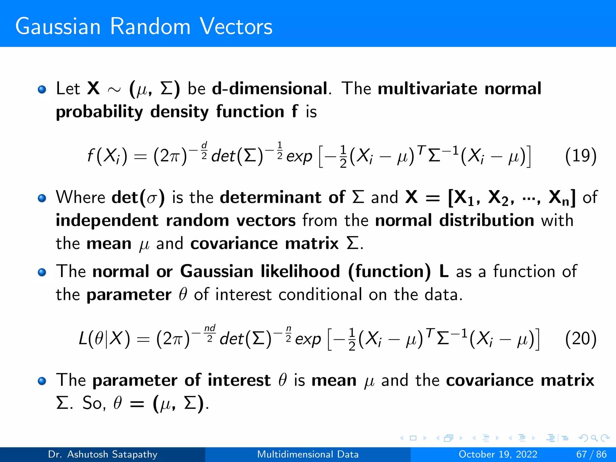 Gaussian Random Vectors
Let X ∼ (µ, Σ) be d-dimensional. The multivariate normal
probability density function f is
f (Xi ) = (2π)−d
2 det(Σ)−1
2 exp

−1
2(Xi − µ)T Σ−1(Xi − µ)

(19)
Where det(σ) is the determinant of Σ and X = [X1, X2, ···, Xn] of
independent random vectors from the normal distribution with
the mean µ and covariance matrix Σ.
The normal or Gaussian likelihood (function) L as a function of
the parameter θ of interest conditional on the data.
L(θ|X) = (2π)−nd
2 det(Σ)−n
2 exp

−1
2(Xi − µ)T Σ−1(Xi − µ)

(20)
The parameter of interest θ is mean µ and the covariance matrix
Σ. So, θ = (µ, Σ).
Dr. Ashutosh Satapathy Multidimensional Data October 19, 2022 67 / 86
 