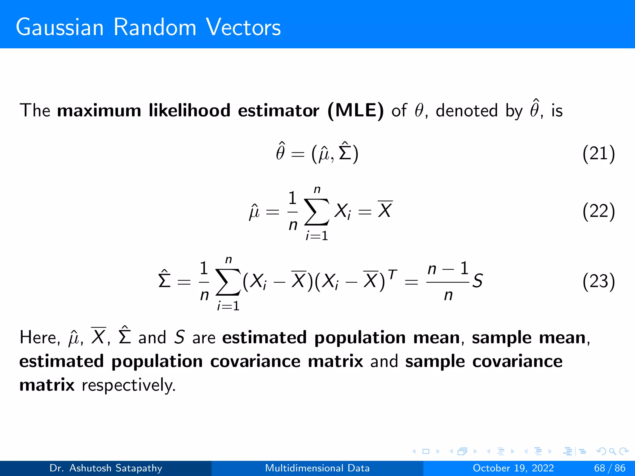 Gaussian Random Vectors
The maximum likelihood estimator (MLE) of θ, denoted by θ̂, is
θ̂ = (µ̂, Σ̂) (21)
µ̂ =
1
n
n
X
i=1
Xi = X (22)
Σ̂ =
1
n
n
X
i=1
(Xi − X)(Xi − X)T
=
n − 1
n
S (23)
Here, µ̂, X, Σ̂ and S are estimated population mean, sample mean,
estimated population covariance matrix and sample covariance
matrix respectively.
Dr. Ashutosh Satapathy Multidimensional Data October 19, 2022 68 / 86
 