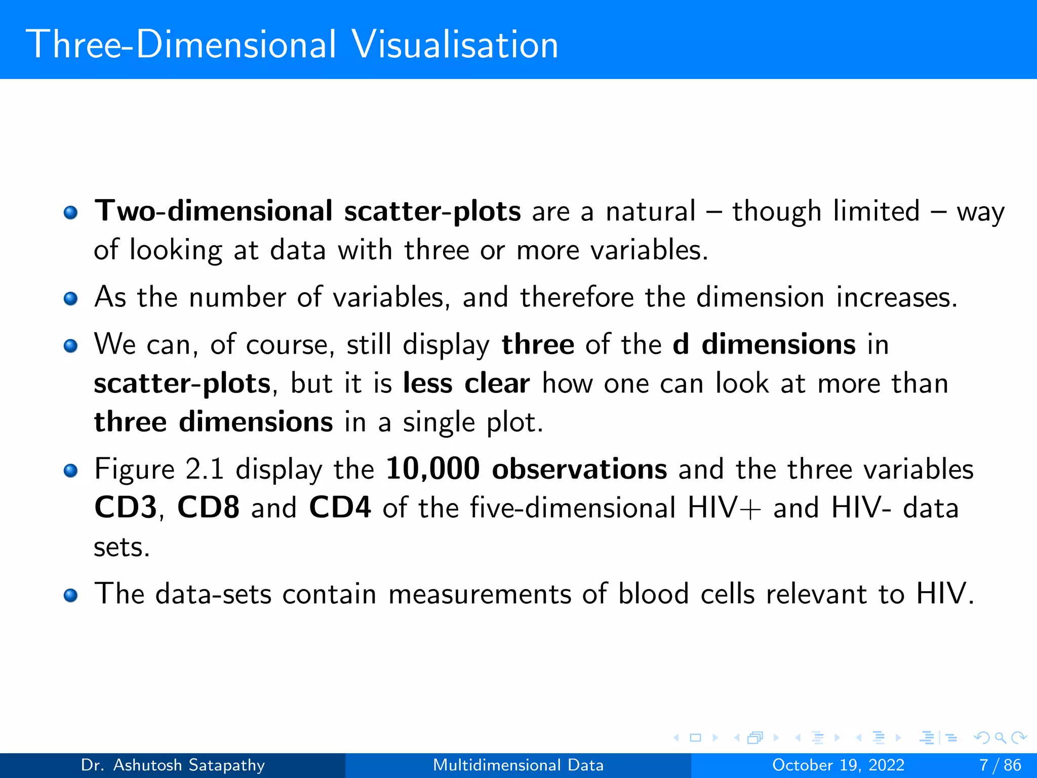 Three-Dimensional Visualisation
Two-dimensional scatter-plots are a natural – though limited – way
of looking at data with three or more variables.
As the number of variables, and therefore the dimension increases.
We can, of course, still display three of the d dimensions in
scatter-plots, but it is less clear how one can look at more than
three dimensions in a single plot.
Figure 2.1 display the 10,000 observations and the three variables
CD3, CD8 and CD4 of the five-dimensional HIV+ and HIV- data
sets.
The data-sets contain measurements of blood cells relevant to HIV.
Dr. Ashutosh Satapathy Multidimensional Data October 19, 2022 7 / 86
 
