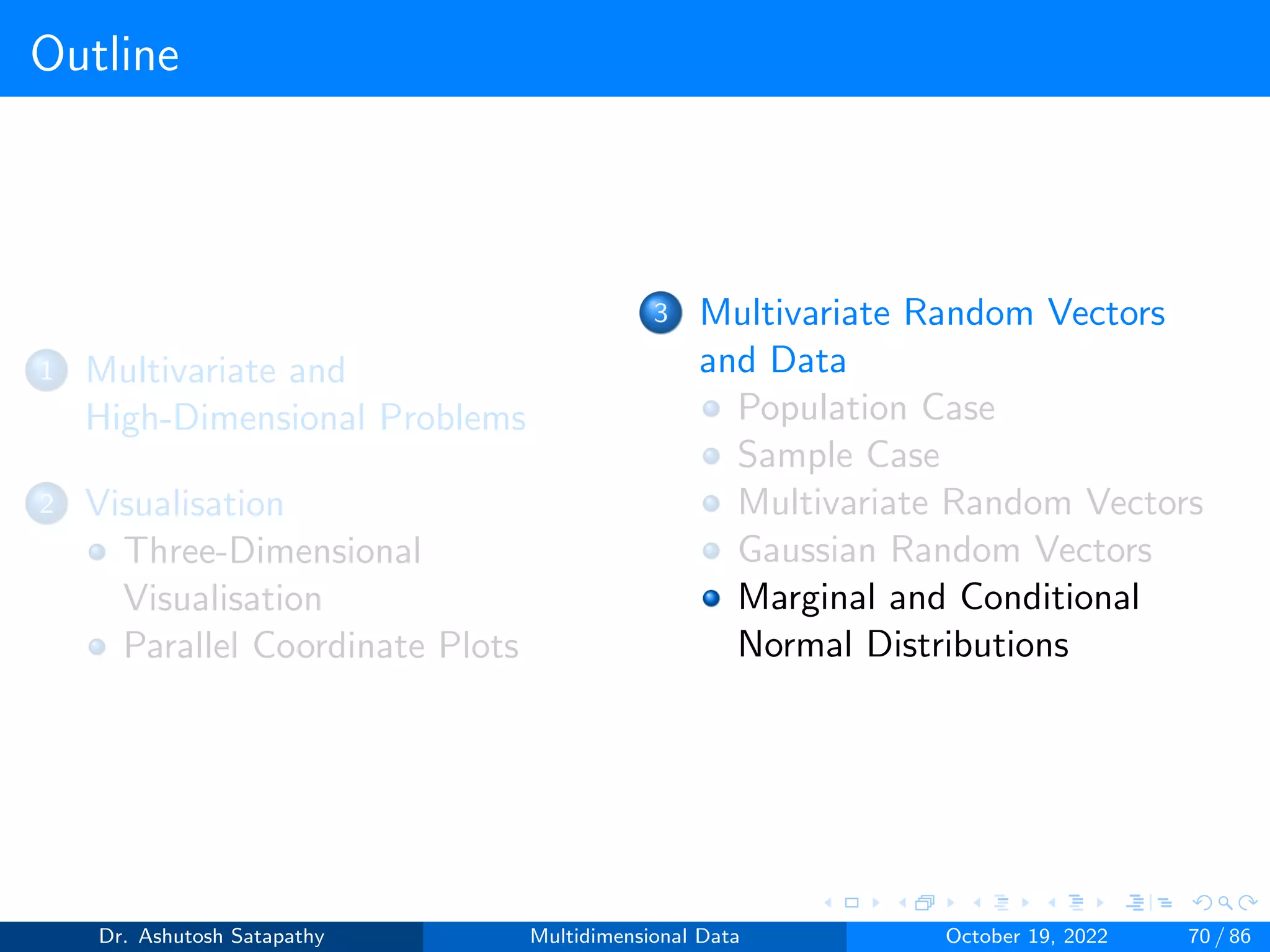 Outline
1 Multivariate and
High-Dimensional Problems
2 Visualisation
Three-Dimensional
Visualisation
Parallel Coordinate Plots
3 Multivariate Random Vectors
and Data
Population Case
Sample Case
Multivariate Random Vectors
Gaussian Random Vectors
Marginal and Conditional
Normal Distributions
Dr. Ashutosh Satapathy Multidimensional Data October 19, 2022 70 / 86
 