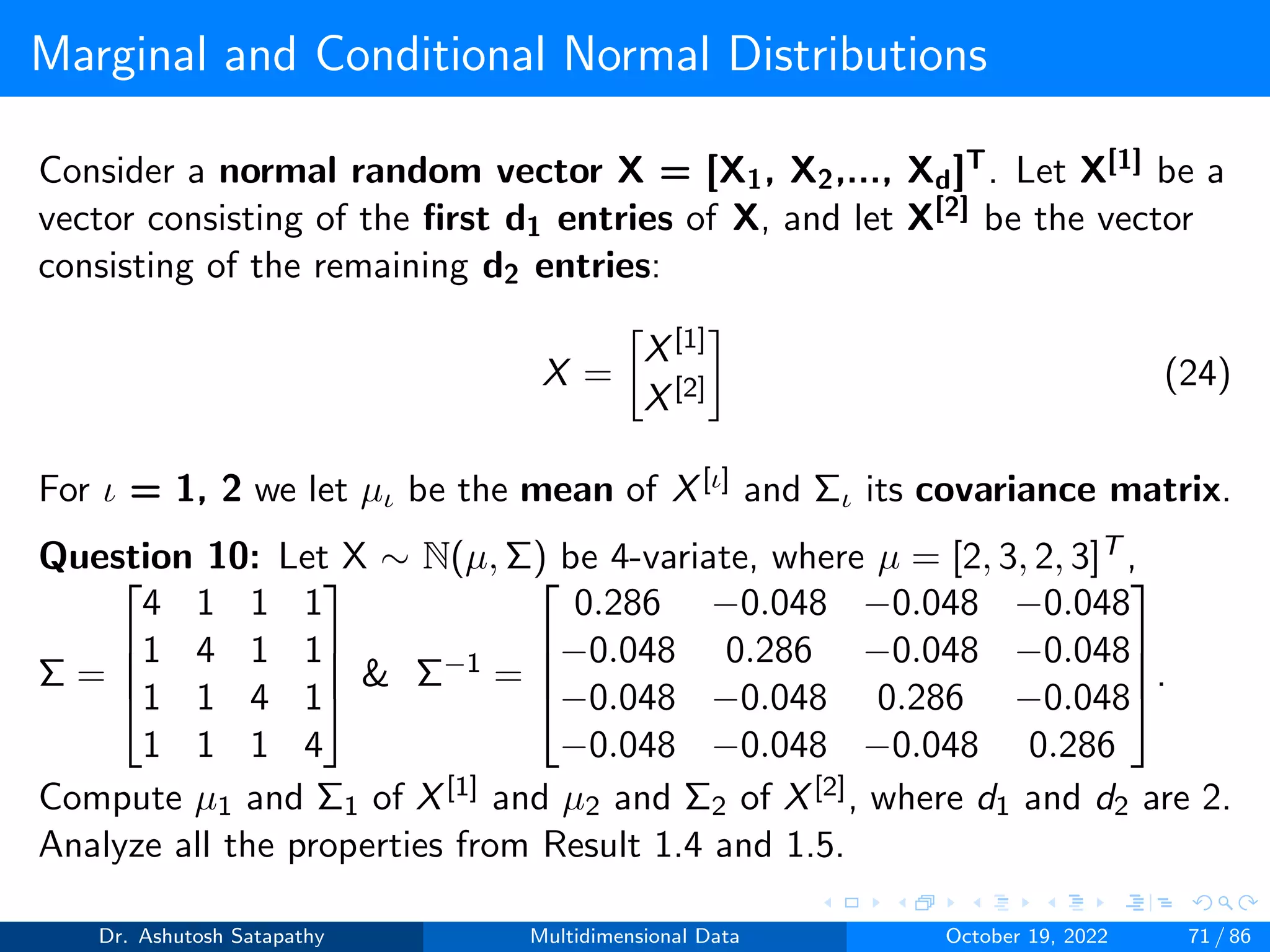 Marginal and Conditional Normal Distributions
Consider a normal random vector X = [X1, X2,..., Xd]T. Let X[1] be a
vector consisting of the first d1 entries of X, and let X[2] be the vector
consisting of the remaining d2 entries:
X =

X[1]
X[2]

(24)
For ι = 1, 2 we let µι be the mean of X[ι] and Σι its covariance matrix.
Question 10: Let X ∼ N(µ, Σ) be 4-variate, where µ = [2, 3, 2, 3]T ,
Σ =




4 1 1 1
1 4 1 1
1 1 4 1
1 1 1 4



  Σ−1 =




0.286 −0.048 −0.048 −0.048
−0.048 0.286 −0.048 −0.048
−0.048 −0.048 0.286 −0.048
−0.048 −0.048 −0.048 0.286



.
Compute µ1 and Σ1 of X[1] and µ2 and Σ2 of X[2], where d1 and d2 are 2.
Analyze all the properties from Result 1.4 and 1.5.
Dr. Ashutosh Satapathy Multidimensional Data October 19, 2022 71 / 86
 