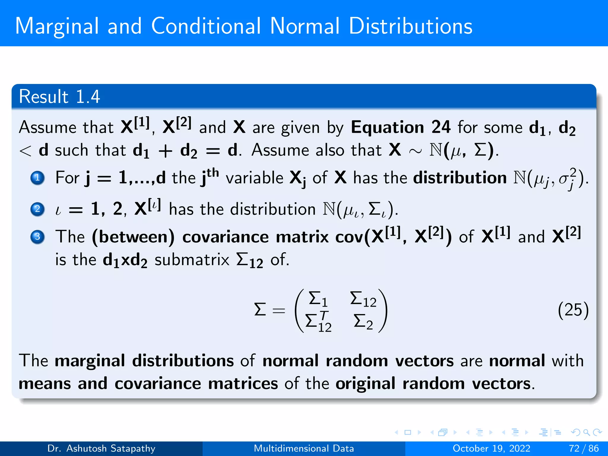 Marginal and Conditional Normal Distributions
Result 1.4
Assume that X[1], X[2] and X are given by Equation 24 for some d1, d2
 d such that d1 + d2 = d. Assume also that X ∼ N(µ, Σ).
1 For j = 1,...,d the jth variable Xj of X has the distribution N(µj , σ2
j ).
2 ι = 1, 2, X[ι] has the distribution N(µι, Σι).
3 The (between) covariance matrix cov(X[1], X[2]) of X[1] and X[2]
is the d1xd2 submatrix Σ12 of.
Σ =

Σ1 Σ12
ΣT
12 Σ2

(25)
The marginal distributions of normal random vectors are normal with
means and covariance matrices of the original random vectors.
Dr. Ashutosh Satapathy Multidimensional Data October 19, 2022 72 / 86
 