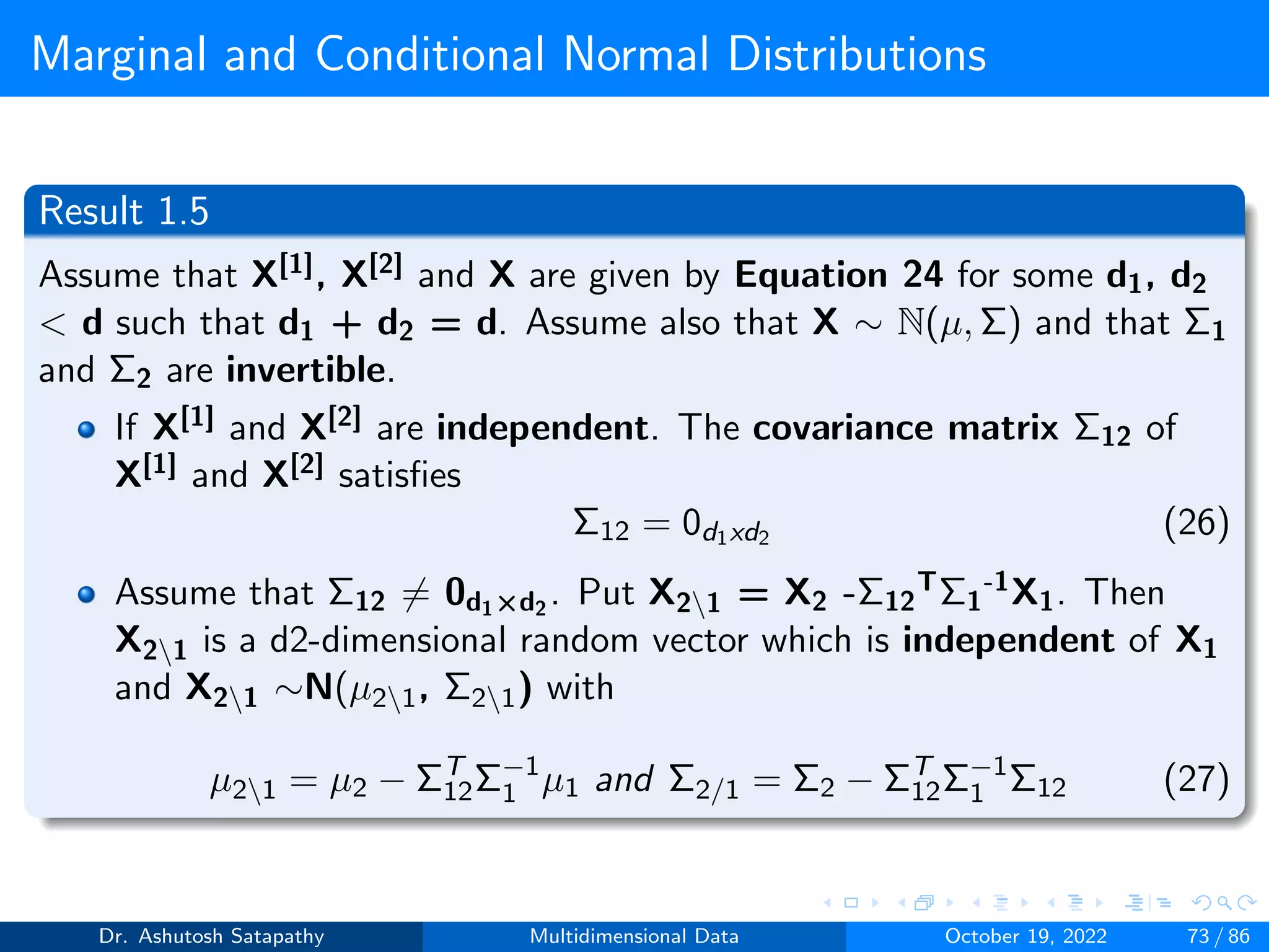 Marginal and Conditional Normal Distributions
Result 1.5
Assume that X[1], X[2] and X are given by Equation 24 for some d1, d2
 d such that d1 + d2 = d. Assume also that X ∼ N(µ, Σ) and that Σ1
and Σ2 are invertible.
If X[1] and X[2] are independent. The covariance matrix Σ12 of
X[1] and X[2] satisfies
Σ12 = 0d1xd2 (26)
Assume that Σ12 ̸= 0d1×d2
. Put X21 = X2 -Σ12
TΣ1
-1X1. Then
X21 is a d2-dimensional random vector which is independent of X1
and X21 ∼N(µ21, Σ21) with
µ21 = µ2 − ΣT
12Σ−1
1 µ1 and Σ2/1 = Σ2 − ΣT
12Σ−1
1 Σ12 (27)
Dr. Ashutosh Satapathy Multidimensional Data October 19, 2022 73 / 86
 