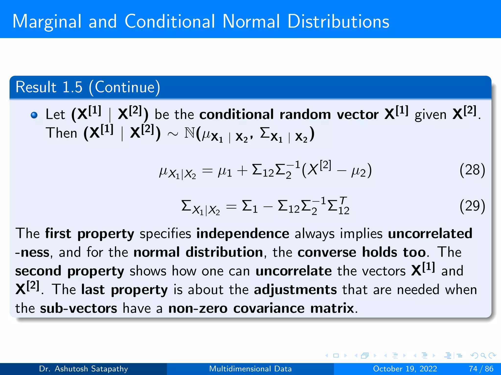 Marginal and Conditional Normal Distributions
Result 1.5 (Continue)
Let (X[1] | X[2]) be the conditional random vector X[1] given X[2].
Then (X[1] | X[2]) ∼ N(µX1 | X2
, ΣX1 | X2
)
µX1|X2
= µ1 + Σ12Σ−1
2 (X[2]
− µ2) (28)
ΣX1|X2
= Σ1 − Σ12Σ−1
2 ΣT
12 (29)
The first property specifies independence always implies uncorrelated
-ness, and for the normal distribution, the converse holds too. The
second property shows how one can uncorrelate the vectors X[1] and
X[2]. The last property is about the adjustments that are needed when
the sub-vectors have a non-zero covariance matrix.
Dr. Ashutosh Satapathy Multidimensional Data October 19, 2022 74 / 86
 