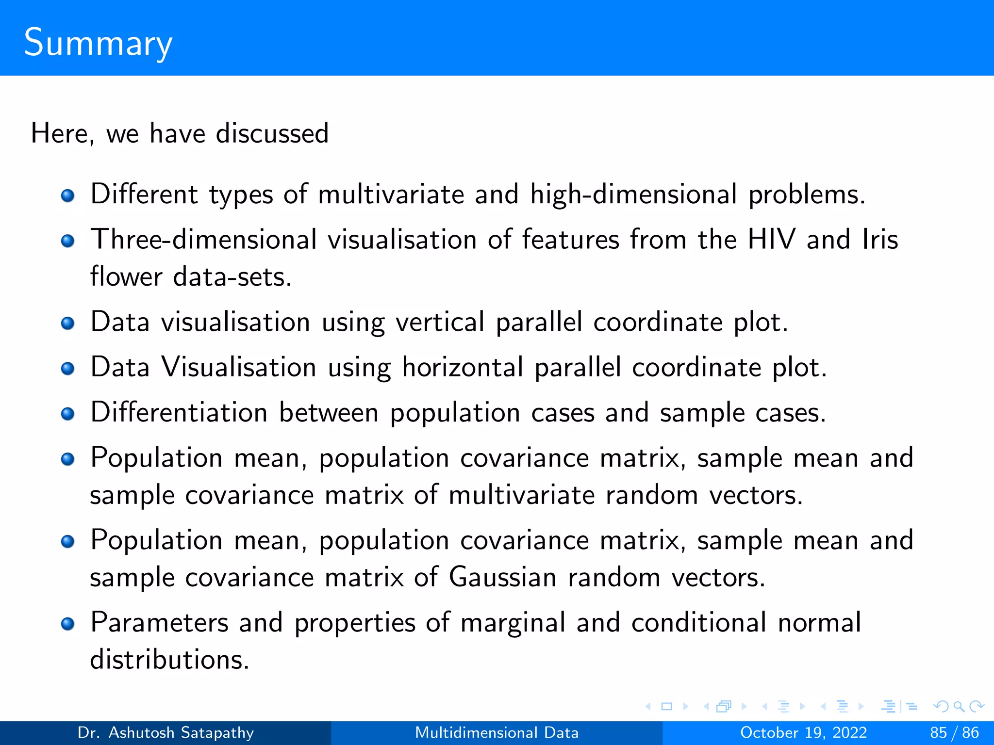 Summary
Here, we have discussed
Different types of multivariate and high-dimensional problems.
Three-dimensional visualisation of features from the HIV and Iris
flower data-sets.
Data visualisation using vertical parallel coordinate plot.
Data Visualisation using horizontal parallel coordinate plot.
Differentiation between population cases and sample cases.
Population mean, population covariance matrix, sample mean and
sample covariance matrix of multivariate random vectors.
Population mean, population covariance matrix, sample mean and
sample covariance matrix of Gaussian random vectors.
Parameters and properties of marginal and conditional normal
distributions.
Dr. Ashutosh Satapathy Multidimensional Data October 19, 2022 85 / 86
 