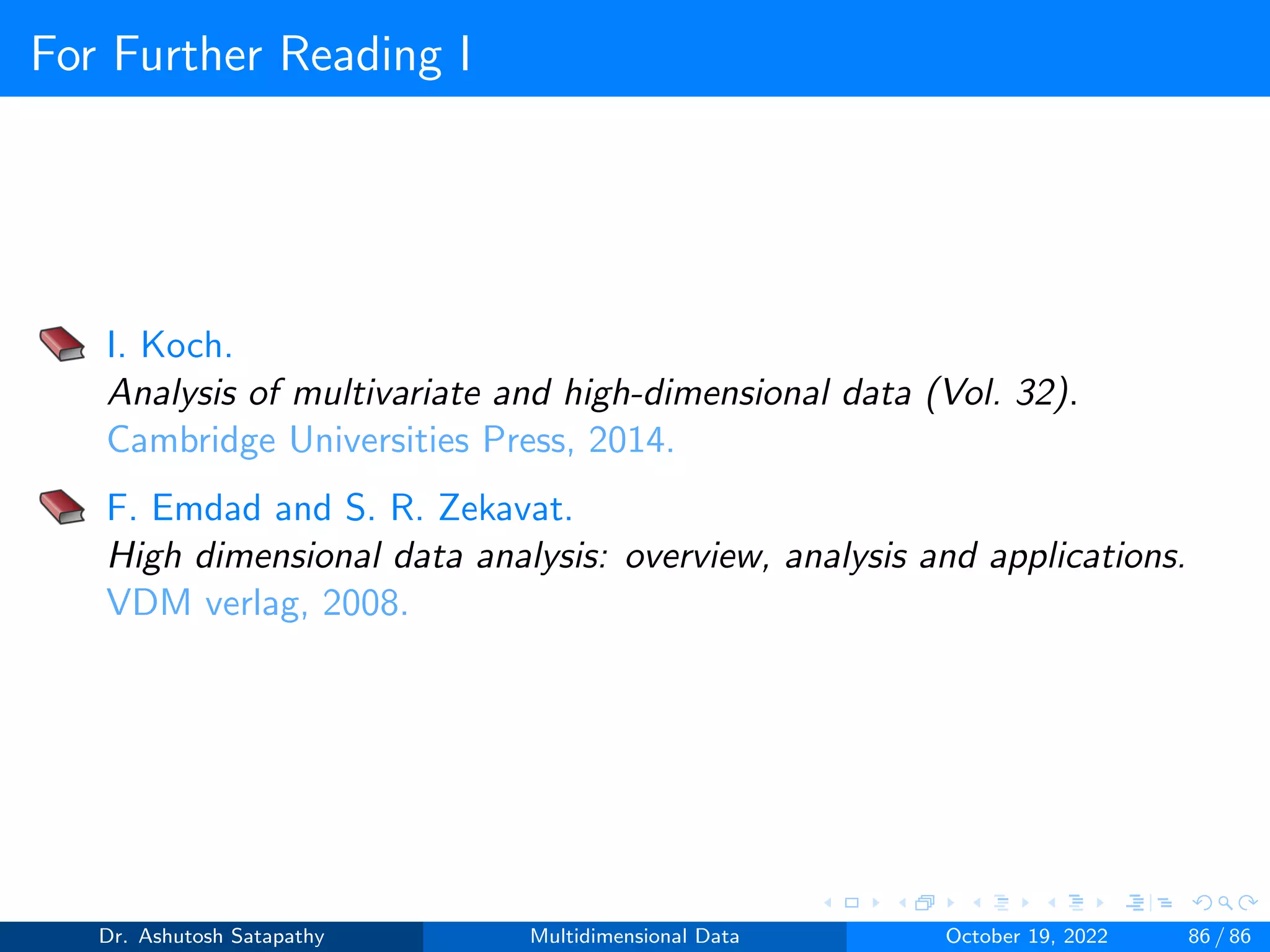 For Further Reading I
I. Koch.
Analysis of multivariate and high-dimensional data (Vol. 32).
Cambridge Universities Press, 2014.
F. Emdad and S. R. Zekavat.
High dimensional data analysis: overview, analysis and applications.
VDM verlag, 2008.
Dr. Ashutosh Satapathy Multidimensional Data October 19, 2022 86 / 86
 
