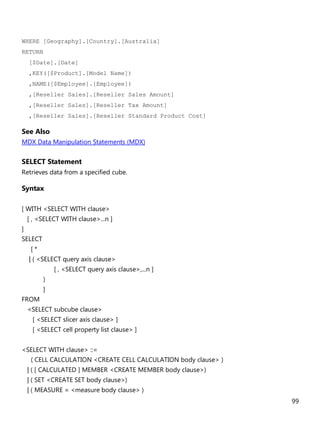 99
WHERE [Geography].[Country].[Australia]
RETURN
[$Date].[Date]
,KEY([$Product].[Model Name])
,NAME([$Employee].[Employee])
,[Reseller Sales].[Reseller Sales Amount]
,[Reseller Sales].[Reseller Tax Amount]
,[Reseller Sales].[Reseller Standard Product Cost]
See Also
MDX Data Manipulation Statements (MDX)
SELECT Statement
Retrieves data from a specified cube.
Syntax
[ WITH <SELECT WITH clause>
[ , <SELECT WITH clause>...n ]
]
SELECT
[ *
| ( <SELECT query axis clause>
[ , <SELECT query axis clause>,...n ]
)
]
FROM
<SELECT subcube clause>
[ <SELECT slicer axis clause> ]
[ <SELECT cell property list clause> ]
<SELECT WITH clause> ::=
( CELL CALCULATION <CREATE CELL CALCULATION body clause> )
| ( [ CALCULATED ] MEMBER <CREATE MEMBER body clause>)
| ( SET <CREATE SET body clause>)
| ( MEASURE = <measure body clause> )
 