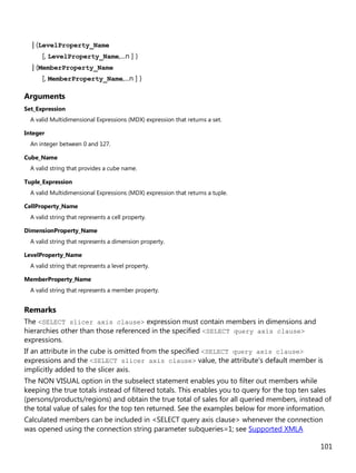 101
| (LevelProperty_Name
[, LevelProperty_Name,...n ] )
| (MemberProperty_Name
[, MemberProperty_Name,...n ] )
Arguments
Set_Expression
A valid Multidimensional Expressions (MDX) expression that returns a set.
Integer
An integer between 0 and 127.
Cube_Name
A valid string that provides a cube name.
Tuple_Expression
A valid Multidimensional Expressions (MDX) expression that returns a tuple.
CellProperty_Name
A valid string that represents a cell property.
DimensionProperty_Name
A valid string that represents a dimension property.
LevelProperty_Name
A valid string that represents a level property.
MemberProperty_Name
A valid string that represents a member property.
Remarks
The <SELECT slicer axis clause> expression must contain members in dimensions and
hierarchies other than those referenced in the specified <SELECT query axis clause>
expressions.
If an attribute in the cube is omitted from the specified <SELECT query axis clause>
expressions and the <SELECT slicer axis clause> value, the attribute's default member is
implicitly added to the slicer axis.
The NON VISUAL option in the subselect statement enables you to filter out members while
keeping the true totals instead of filtered totals. This enables you to query for the top ten sales
(persons/products/regions) and obtain the true total of sales for all queried members, instead of
the total value of sales for the top ten returned. See the examples below for more information.
Calculated members can be included in <SELECT query axis clause> whenever the connection
was opened using the connection string parameter subqueries=1; see Supported XMLA
 
