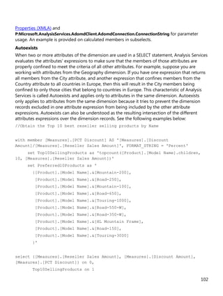 102
Properties (XMLA) and
P:Microsoft.AnalysisServices.AdomdClient.AdomdConnection.ConnectionString for parameter
usage. An example is provided on calculated members in subselects.
Autoexists
When two or more attributes of the dimension are used in a SELECT statement, Analysis Services
evaluates the attributes' expressions to make sure that the members of those attributes are
properly confined to meet the criteria of all other attributes. For example, suppose you are
working with attributes from the Geography dimension. If you have one expression that returns
all members from the City attribute, and another expression that confines members from the
Country attribute to all countries in Europe, then this will result in the City members being
confined to only those cities that belong to countries in Europe. This characteristic of Analysis
Services is called Autoexists and applies only to attributes in the same dimension. Autoexists
only applies to attributes from the same dimension because it tries to prevent the dimension
records excluded in one attribute expression from being included by the other attribute
expressions. Autoexists can also be understood as the resulting intersection of the different
attributes expressions over the dimension records. See the following examples below:
//Obtain the Top 10 best reseller selling products by Name
with member [Measures].[PCT Discount] AS '[Measures].[Discount
Amount]/[Measures].[Reseller Sales Amount]', FORMAT_STRING = 'Percent'
set Top10SellingProducts as 'topcount([Product].[Model Name].children,
10, [Measures].[Reseller Sales Amount])'
set Preferred10Products as '
{[Product].[Model Name].&[Mountain-200],
[Product].[Model Name].&[Road-250],
[Product].[Model Name].&[Mountain-100],
[Product].[Model Name].&[Road-650],
[Product].[Model Name].&[Touring-1000],
[Product].[Model Name].&[Road-550-W],
[Product].[Model Name].&[Road-350-W],
[Product].[Model Name].&[HL Mountain Frame],
[Product].[Model Name].&[Road-150],
[Product].[Model Name].&[Touring-3000]
}'
select {[Measures].[Reseller Sales Amount], [Measures].[Discount Amount],
[Measures].[PCT Discount]} on 0,
Top10SellingProducts on 1
 