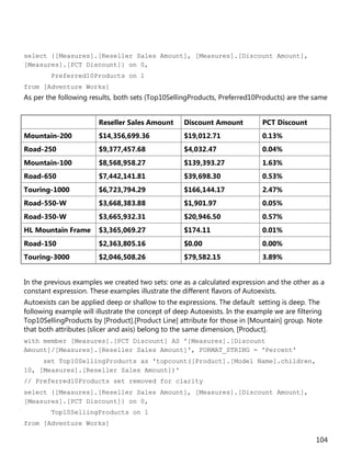 104
select {[Measures].[Reseller Sales Amount], [Measures].[Discount Amount],
[Measures].[PCT Discount]} on 0,
Preferred10Products on 1
from [Adventure Works]
As per the following results, both sets (Top10SellingProducts, Preferred10Products) are the same
Reseller Sales Amount Discount Amount PCT Discount
Mountain-200 $14,356,699.36 $19,012.71 0.13%
Road-250 $9,377,457.68 $4,032.47 0.04%
Mountain-100 $8,568,958.27 $139,393.27 1.63%
Road-650 $7,442,141.81 $39,698.30 0.53%
Touring-1000 $6,723,794.29 $166,144.17 2.47%
Road-550-W $3,668,383.88 $1,901.97 0.05%
Road-350-W $3,665,932.31 $20,946.50 0.57%
HL Mountain Frame $3,365,069.27 $174.11 0.01%
Road-150 $2,363,805.16 $0.00 0.00%
Touring-3000 $2,046,508.26 $79,582.15 3.89%
In the previous examples we created two sets: one as a calculated expression and the other as a
constant expression. These examples illustrate the different flavors of Autoexists.
Autoexists can be applied deep or shallow to the expressions. The default setting is deep. The
following example will illustrate the concept of deep Autoexists. In the example we are filtering
Top10SellingProducts by [Product].[Product Line] attribute for those in [Mountain] group. Note
that both attributes (slicer and axis) belong to the same dimension, [Product].
with member [Measures].[PCT Discount] AS '[Measures].[Discount
Amount]/[Measures].[Reseller Sales Amount]', FORMAT_STRING = 'Percent'
set Top10SellingProducts as 'topcount([Product].[Model Name].children,
10, [Measures].[Reseller Sales Amount])'
// Preferred10Products set removed for clarity
select {[Measures].[Reseller Sales Amount], [Measures].[Discount Amount],
[Measures].[PCT Discount]} on 0,
Top10SellingProducts on 1
from [Adventure Works]
 