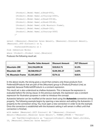 106
[Product].[Model Name].&[Road-650],
[Product].[Model Name].&[Touring-1000],
[Product].[Model Name].&[Road-550-W],
[Product].[Model Name].&[Road-350-W],
[Product].[Model Name].&[HL Mountain Frame],
[Product].[Model Name].&[Road-150],
[Product].[Model Name].&[Touring-3000]
}'
select {[Measures].[Reseller Sales Amount], [Measures].[Discount Amount],
[Measures].[PCT Discount]} on 0,
Preferred10Products on 1
from [Adventure Works]
where [Product].[Product Line].[Mountain]
Produces the following result set:
Reseller Sales Amount Discount Amount PCT Discount
Mountain-200 $14,356,699.36 $19,012.71 0.13%
Mountain-100 $8,568,958.27 $139,393.27 1.63%
HL Mountain Frame $3,365,069.27 $174.11 0.01%
In the above results, the slicing gives a result that contains only those products from
Preferred10Products that are part of the [Mountain] group in [Product].[Product Line]; as
expected, because Preferred10Products is a constant expression.
This result set is also understood as shallow Autoexists. This is because the expression is
evaluated before the slicing clause. In the previous example, the expression was a constant
expression for illustration purposes in order to introduce the concept.
Autoexists behavior can be modified at the session level using the Autoexists connection string
property. The following example begins by opening a new session and adding the Autoexists=3
property to the connection string. You must open a new connection in order to do the example.
Once the connection is established with the Autoexist setting it will remain in effect until that
connection is finished.
with member [Measures].[PCT Discount] AS '[Measures].[Discount
Amount]/[Measures].[Reseller Sales Amount]', FORMAT_STRING = 'Percent'
set Top10SellingProducts as 'topcount([Product].[Model Name].children,
10, [Measures].[Reseller Sales Amount])'
 