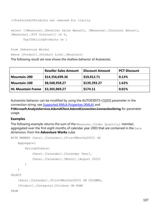 107
//Preferred10Products set removed for clarity
select {[Measures].[Reseller Sales Amount], [Measures].[Discount Amount],
[Measures].[PCT Discount]} on 0,
Top10SellingProducts on 1
from [Adventure Works]
where [Product].[Product Line].[Mountain]
The following result set now shows the shallow behavior of Autoexists.
Reseller Sales Amount Discount Amount PCT Discount
Mountain-200 $14,356,699.36 $19,012.71 0.13%
Mountain-100 $8,568,958.27 $139,393.27 1.63%
HL Mountain Frame $3,365,069.27 $174.11 0.01%
Autoexists behavior can be modified by using the AUTOEXISTS=[1|2|3] parameter in the
connection string; see Supported XMLA Properties (XMLA) and
P:Microsoft.AnalysisServices.AdomdClient.AdomdConnection.ConnectionString for parameter
usage.
Examples
The following example returns the sum of the Measures.[Order Quantity] member,
aggregated over the first eight months of calendar year 2003 that are contained in the Date
dimension, from the Adventure Works cube.
WITH MEMBER [Date].[Calendar].[First8Months2003] AS
Aggregate(
PeriodsToDate(
[Date].[Calendar].[Calendar Year],
[Date].[Calendar].[Month].[August 2003]
)
)
SELECT
[Date].[Calendar].[First8Months2003] ON COLUMNS,
[Product].[Category].Children ON ROWS
FROM
 