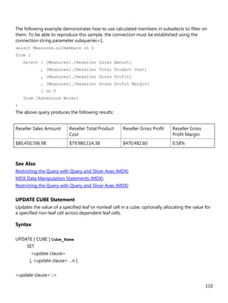 110
The following example demonstrates how to use calculated members in subselects to filter on
them. To be able to reproduce this sample, the connection must be established using the
connection string parameter subqueries=1.
select Measures.allmembers on 0
from (
Select { [Measures].[Reseller Sales Amount]
, [Measures].[Reseller Total Product Cost]
, [Measures].[Reseller Gross Profit]
, [Measures].[Reseller Gross Profit Margin]
} on 0
from [Adventure Works]
)
The above query produces the following results:
Reseller Sales Amount Reseller Total Product
Cost
Reseller Gross Profit Reseller Gross
Profit Margin
$80,450,596.98 $79,980,114.38 $470,482.60 0.58%
See Also
Restricting the Query with Query and Slicer Axes (MDX)
MDX Data Manipulation Statements (MDX)
Restricting the Query with Query and Slicer Axes (MDX)
UPDATE CUBE Statement
Updates the value of a specified leaf or nonleaf cell in a cube, optionally allocating the value for
a specified non-leaf cell across dependent leaf cells.
Syntax
UPDATE [ CUBE ] Cube_Name
SET
<update clause>
[, <update clause> ...n ]
<update clause> ::=
 