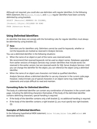 11
Although not required, you could also use delimiters with regular identifiers. In the following
MDX statement, the Measures, Product, and Style regular identifiers have been correctly
delimited by using brackets.
SELECT [Measures].MEMBERS ON COLUMNS,
[Product].[Style].CHILDREN ON ROWS
FROM [Adventure Works]
Using Delimited Identifiers
An identifier that does not comply with the formatting rules for regular identifiers must always
be delimited by using brackets ([]).
Delimiters are for identifiers only. Delimiters cannot be used for keywords, whether or
not the keywords are marked as reserved in Analysis Services.
You use a delimited identifier in the following situations:
• When the name of an object or part of the name uses reserved words.
We recommend that reserved keywords not be used as object names. Databases upgraded
from earlier versions of Analysis Services may contain identifiers that include words not
reserved in the earlier version, but are reserved words for SQL Server Analysis Services. Until
you can change the identifier for the object, you can reference the object using a delimited
identifier.
• When the name of an object uses characters not listed as qualified identifiers.
Analysis Services allows a delimited identifier to use any character in the current code page.
However, indiscriminate use of special characters in an object name may make MDX
statements and scripts difficult to read and maintain.
Formatting Rules for Delimited Identifiers
The body of a delimited identifier can contain any combination of characters in the current code
page, including the delimiting characters themselves. If the body of the delimited identifier
contains delimiting characters, special handling is required:
• If the body of the identifier contains only a left bracket ([), no additional handling is required.
• If the body of the identifier contains a right bracket (]), you must specify two right brackets
(]]).
Examples of Delimited Identifiers
In the following hypothetical MDX statement, Sales Volume, Sales Cube, and select are
delimited identifiers:
Note
 