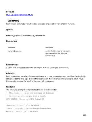 119
See Also
MDX Operator Reference (MDX)
- (Subtract)
Performs an arithmetic operation that subtracts one number from another number.
Syntax
Numeric_Expression - Numeric_Expression
Parameters
Parameter Description
Numeric_Expression A valid Multidimensional Expressions
(MDX) expression that returns a
numeric value.
Return Value
A value with the data type of the parameter that has the higher precedence.
Remarks
Both expressions must be of the same data type, or one expression must be able to be implicitly
converted to the data type of the other expression. If one expression evaluates to a null value,
the operator returns the result of the non-null expression.
Examples
The following example demonstrates the use of this operator.
-- This member returns the increase or decrease
-- in gross profit margin over a month.
WITH MEMBER [Measures].[GPM Delta] AS
(
(Measures.[Gross Profit Margin]) -
([Date].[Calendar].CurrentMember.PrevMember,
Measures.[Gross Profit Margin])
 