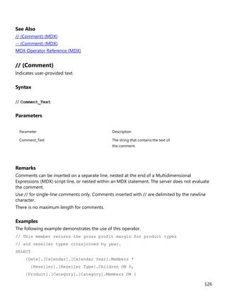126
See Also
// (Comment) (MDX)
-- (Comment) (MDX)
MDX Operator Reference (MDX)
// (Comment)
Indicates user-provided text.
Syntax
// Comment_Text
Parameters
Parameter Description
Comment_Text The string that contains the text of
the comment.
Remarks
Comments can be inserted on a separate line, nested at the end of a Multidimensional
Expressions (MDX) script line, or nested within an MDX statement. The server does not evaluate
the comment.
Use // for single-line comments only. Comments inserted with // are delimited by the newline
character.
There is no maximum length for comments.
Examples
The following example demonstrates the use of this operator.
// This member returns the gross profit margin for product types
// and reseller types crossjoined by year.
SELECT
[Date].[Calendar].[Calendar Year].Members *
[Reseller].[Reseller Type].Children ON 0,
[Product].[Category].[Category].Members ON 1
 