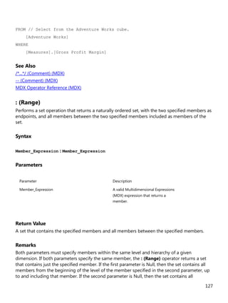 127
FROM // Select from the Adventure Works cube.
[Adventure Works]
WHERE
[Measures].[Gross Profit Margin]
See Also
/*...*/ (Comment) (MDX)
-- (Comment) (MDX)
MDX Operator Reference (MDX)
: (Range)
Performs a set operation that returns a naturally ordered set, with the two specified members as
endpoints, and all members between the two specified members included as members of the
set.
Syntax
Member_Expression : Member_Expression
Parameters
Parameter Description
Member_Expression A valid Multidimensional Expressions
(MDX) expression that returns a
member.
Return Value
A set that contains the specified members and all members between the specified members.
Remarks
Both parameters must specify members within the same level and hierarchy of a given
dimension. If both parameters specify the same member, the : (Range) operator returns a set
that contains just the specified member. If the first parameter is Null, then the set contains all
members from the beginning of the level of the member specified in the second parameter, up
to and including that member. If the second parameter is Null, then the set contains all
 