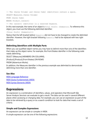 12
-- The [Sales Volume] and [Sales Cube] identifiers contain a space.
SELECT Measures.[Sales Volume]
FROM [Sales Cube]
WHERE Product.[select]
-- The [select] identifier is a reserved keyword.
In this next example, the name of an object is Total Profit [Domestic]. To reference this
object, you must use the following delimited identifier:
[Total Profit [Domestic]]]
Notice that the left bracket before Domestic did not have to be changed to create the delimited
identifier. However, the right bracket following Domestic had to be replaced with two right
brackets.
Delimiting Identifiers with Multiple Parts
When you use qualified object names you may have to delimit more than one of the identifiers
that make up the object name. For example, the Front Brakes identifier in the following code
needs delimiting.
SELECT [Measures].MEMBERS ON COLUMNS,
[Product].[Product].[Front Brakes] ON ROWS
FROM [Adventure Works]
In addition, the Measures identifier in the previous example was delimited to demonstrate
delimiting more than one identifier.
See Also
MDX Language Reference
MDX Query Fundamentals (MDX)
MDX Syntax Elements (MDX)
Expressions
An expression is a combination of identifiers, values, and operators that Microsoft SQL
Server Analysis Services can evaluate to get a result. The data can be used in several different
places when accessing or changing data. For example, you can use an expression as part of the
data to be retrieved by a query or as a search condition to look for data that meets a set of
criteria.
Simple and Complex Expressions
An expression can be simple or complex in MDX:
A simple expression can be one of the following expressions:
 