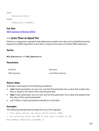 133
FROM
[Adventure Works]
WHERE
([Measures].[LowGPM])
See Also
MDX Operator Reference (MDX)
<= (Less Than or Equal To)
Performs a comparison operation that determines whether the value of one Multidimensional
Expressions (MDX) expression is less than or equal to the value of another MDX expression.
Syntax
MDX_Expression <= MDX_Expression
Parameters
Parameter Description
MDX_Expression A valid MDX expression.
Return Value
A Boolean value based on the following conditions:
• true if both parameters are non-null, and the first parameter has a value that is either less
than or equal to the value of the second parameter.
• false if both parameters are non-null, and the first parameter has a value that greater than
the value of the second parameter.
• null if either or both parameters evaluate to a null value.
Examples
The following example demonstrates the use of this operator.
-- This query returns the gross profit margin (GPM)
-- for Australia where the GPM is less than or equal to 30%.
With Member [Measures].[LowGPM] as
 