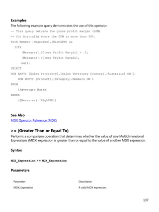 137
Examples
The following example query demonstrates the use of this operator.
-- This query returns the gross profit margin (GPM)
-- for Australia where the GPM is more than 50%.
With Member [Measures].[HighGPM] as
IIF(
[Measures].[Gross Profit Margin] > .5,
[Measures].[Gross Profit Margin],
null)
SELECT
NON EMPTY [Sales Territory].[Sales Territory Country].[Australia] ON 0,
NON EMPTY [Product].[Category].Members ON 1
FROM
[Adventure Works]
WHERE
([Measures].[HighGPM])
See Also
MDX Operator Reference (MDX)
>= (Greater Than or Equal To)
Performs a comparison operation that determines whether the value of one Multidimensional
Expressions (MDX) expression is greater than or equal to the value of another MDX expression.
Syntax
MDX_Expression >= MDX_Expression
Parameters
Parameter Description
MDX_Expression A valid MDX expression.
 