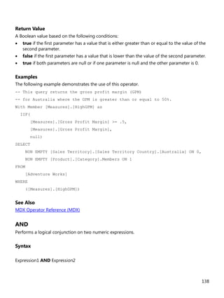 138
Return Value
A Boolean value based on the following conditions:
• true if the first parameter has a value that is either greater than or equal to the value of the
second parameter.
• false if the first parameter has a value that is lower than the value of the second parameter.
• true if both parameters are null or if one parameter is null and the other parameter is 0.
Examples
The following example demonstrates the use of this operator.
-- This query returns the gross profit margin (GPM)
-- for Australia where the GPM is greater than or equal to 50%.
With Member [Measures].[HighGPM] as
IIF(
[Measures].[Gross Profit Margin] >= .5,
[Measures].[Gross Profit Margin],
null)
SELECT
NON EMPTY [Sales Territory].[Sales Territory Country].[Australia] ON 0,
NON EMPTY [Product].[Category].Members ON 1
FROM
[Adventure Works]
WHERE
([Measures].[HighGPM])
See Also
MDX Operator Reference (MDX)
AND
Performs a logical conjunction on two numeric expressions.
Syntax
Expression1 AND Expression2
 