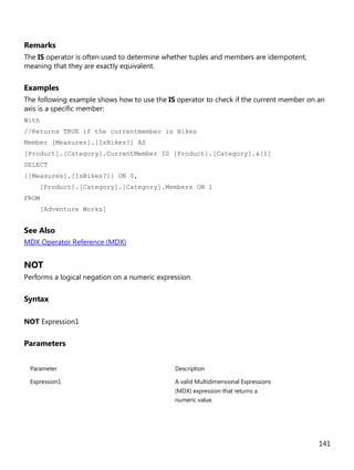 141
Remarks
The IS operator is often used to determine whether tuples and members are idempotent,
meaning that they are exactly equivalent.
Examples
The following example shows how to use the IS operator to check if the current member on an
axis is a specific member:
With
//Returns TRUE if the currentmember is Bikes
Member [Measures].[IsBikes?] AS
[Product].[Category].CurrentMember IS [Product].[Category].&[1]
SELECT
{[Measures].[IsBikes?]} ON 0,
[Product].[Category].[Category].Members ON 1
FROM
[Adventure Works]
See Also
MDX Operator Reference (MDX)
NOT
Performs a logical negation on a numeric expression.
Syntax
NOT Expression1
Parameters
Parameter Description
Expression1 A valid Multidimensional Expressions
(MDX) expression that returns a
numeric value.
 