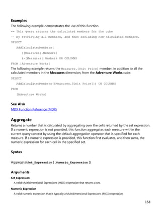 158
Examples
The following example demonstrates the use of this function.
-- This query returns the calculated members for the cube
-- by retrieving all members, and then excluding non-calculated members.
SELECT
AddCalculatedMembers(
{[Measures].Members}
)-[Measures].Members ON COLUMNS
FROM [Adventure Works]
The following example returns the Measures.[Unit Price] member, in addition to all the
calculated members in the Measures dimension, from the Adventure Works cube.
SELECT
AddCalculatedMembers({Measures.[Unit Price]}) ON COLUMNS
FROM
[Adventure Works]
See Also
MDX Function Reference (MDX)
Aggregate
Returns a number that is calculated by aggregating over the cells returned by the set expression.
If a numeric expression is not provided, this function aggregates each measure within the
current query context by using the default aggregation operator that is specified for each
measure. If a numeric expression is provided, this function first evaluates, and then sums, the
numeric expression for each cell in the specified set.
Syntax
Aggregate(Set_Expression [ ,Numeric_Expression ])
Arguments
Set_Expression
A valid Multidimensional Expressions (MDX) expression that returns a set.
Numeric_Expression
A valid numeric expression that is typically a Multidimensional Expressions (MDX) expression
 
