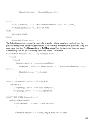 161
[Date].[Calendar].[Month].[August 2003]
)
)
SELECT
[Date].[Calendar].[First2MonthsSecondSemester2003] ON COLUMNS,
[Product].[Category].Children ON ROWS
FROM
[Adventure Works]
WHERE
[Measures].[Order Quantity]
The following example returns the count of the resellers whose sales have declined over the
previous time period, based on user-selected State-Province member values evaluated using the
Aggregate function. The Hierarchize and DrillDownLevel functions are used to return values
for declining sales for product categories in the Product dimension.
WITH MEMBER Measures.[Declining Reseller Sales] AS
Count(
Filter(
Existing(Reseller.Reseller.Reseller),
[Measures].[Reseller Sales Amount] < ([Measures].[Reseller Sales
Amount],
[Date].Calendar.PrevMember)
)
)
MEMBER [Geography].[State-Province].x AS
Aggregate (
{[Geography].[State-Province].&[WA]&[US],
[Geography].[State-Province].&[OR]&[US] }
)
SELECT NON EMPTY Hierarchize (
AddCalculatedMembers (
{DrillDownLevel({[Product].[All Products]})}
)
)
DIMENSION PROPERTIES PARENT_UNIQUE_NAME ON COLUMNS
 